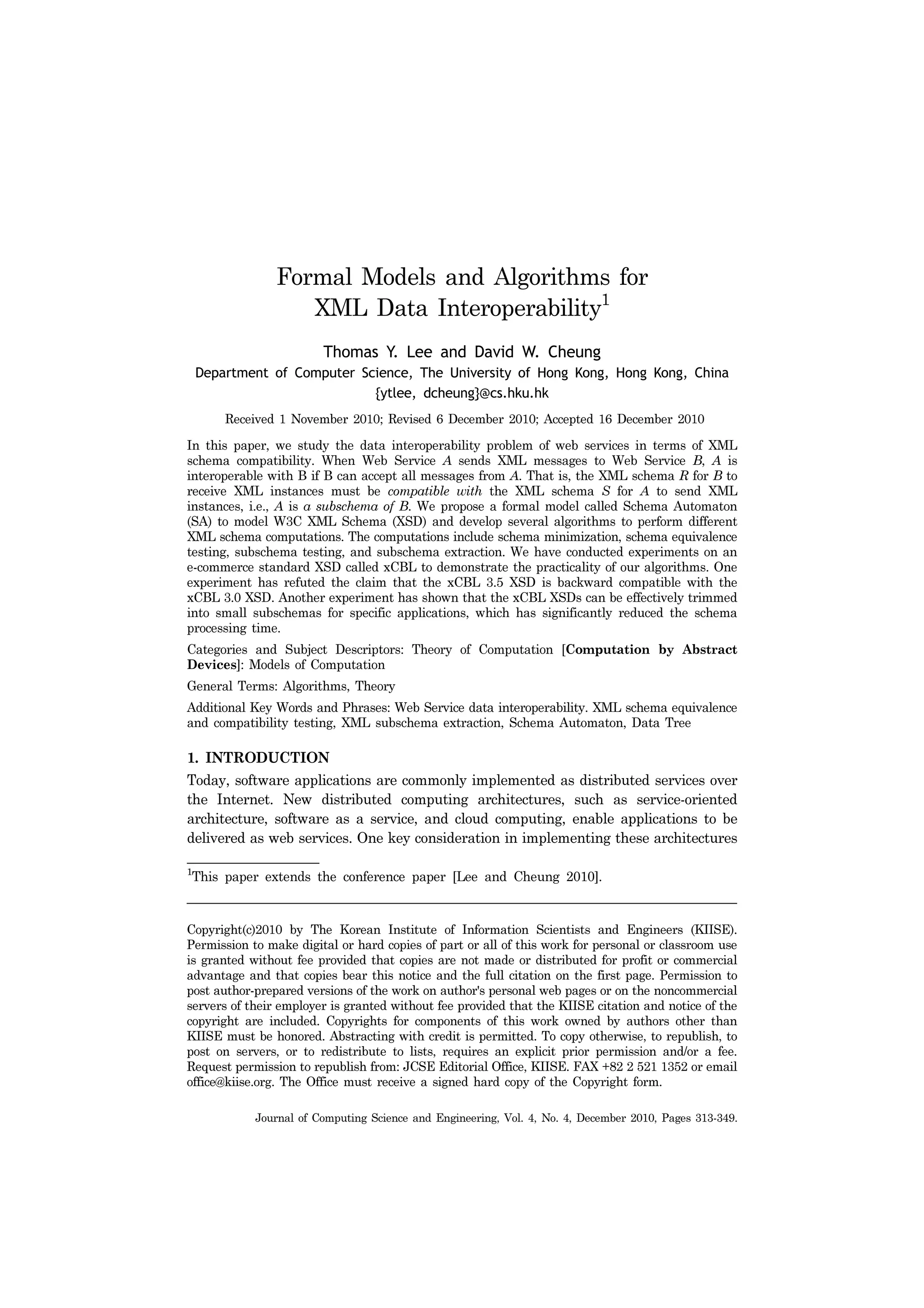 Journal of Computing Science and Engineering, Vol. 4, No. 4, December 2010, Pages 313-349.
Formal Models and Algorithms for
XML Data Interoperability1
Thomas Y. Lee and David W. Cheung
Department of Computer Science, The University of Hong Kong, Hong Kong, China
{ytlee, dcheung}@cs.hku.hk
Received 1 November 2010; Revised 6 December 2010; Accepted 16 December 2010
In this paper, we study the data interoperability problem of web services in terms of XML
schema compatibility. When Web Service A sends XML messages to Web Service B, A is
interoperable with B if B can accept all messages from A. That is, the XML schema R for B to
receive XML instances must be compatible with the XML schema S for A to send XML
instances, i.e., A is a subschema of B. We propose a formal model called Schema Automaton
(SA) to model W3C XML Schema (XSD) and develop several algorithms to perform different
XML schema computations. The computations include schema minimization, schema equivalence
testing, subschema testing, and subschema extraction. We have conducted experiments on an
e-commerce standard XSD called xCBL to demonstrate the practicality of our algorithms. One
experiment has refuted the claim that the xCBL 3.5 XSD is backward compatible with the
xCBL 3.0 XSD. Another experiment has shown that the xCBL XSDs can be effectively trimmed
into small subschemas for specific applications, which has significantly reduced the schema
processing time.
Categories and Subject Descriptors: Theory of Computation [Computation by Abstract
Devices]: Models of Computation
General Terms: Algorithms, Theory
Additional Key Words and Phrases: Web Service data interoperability. XML schema equivalence
and compatibility testing, XML subschema extraction, Schema Automaton, Data Tree
1. INTRODUCTION
Today, software applications are commonly implemented as distributed services over
the Internet. New distributed computing architectures, such as service-oriented
architecture, software as a service, and cloud computing, enable applications to be
delivered as web services. One key consideration in implementing these architectures
Copyright(c)2010 by The Korean Institute of Information Scientists and Engineers (KIISE).
Permission to make digital or hard copies of part or all of this work for personal or classroom use
is granted without fee provided that copies are not made or distributed for profit or commercial
advantage and that copies bear this notice and the full citation on the first page. Permission to
post author-prepared versions of the work on author's personal web pages or on the noncommercial
servers of their employer is granted without fee provided that the KIISE citation and notice of the
copyright are included. Copyrights for components of this work owned by authors other than
KIISE must be honored. Abstracting with credit is permitted. To copy otherwise, to republish, to
post on servers, or to redistribute to lists, requires an explicit prior permission and/or a fee.
Request permission to republish from: JCSE Editorial Office, KIISE. FAX +82 2 521 1352 or email
office@kiise.org. The Office must receive a signed hard copy of the Copyright form.
1
This paper extends the conference paper [Lee and Cheung 2010].
 