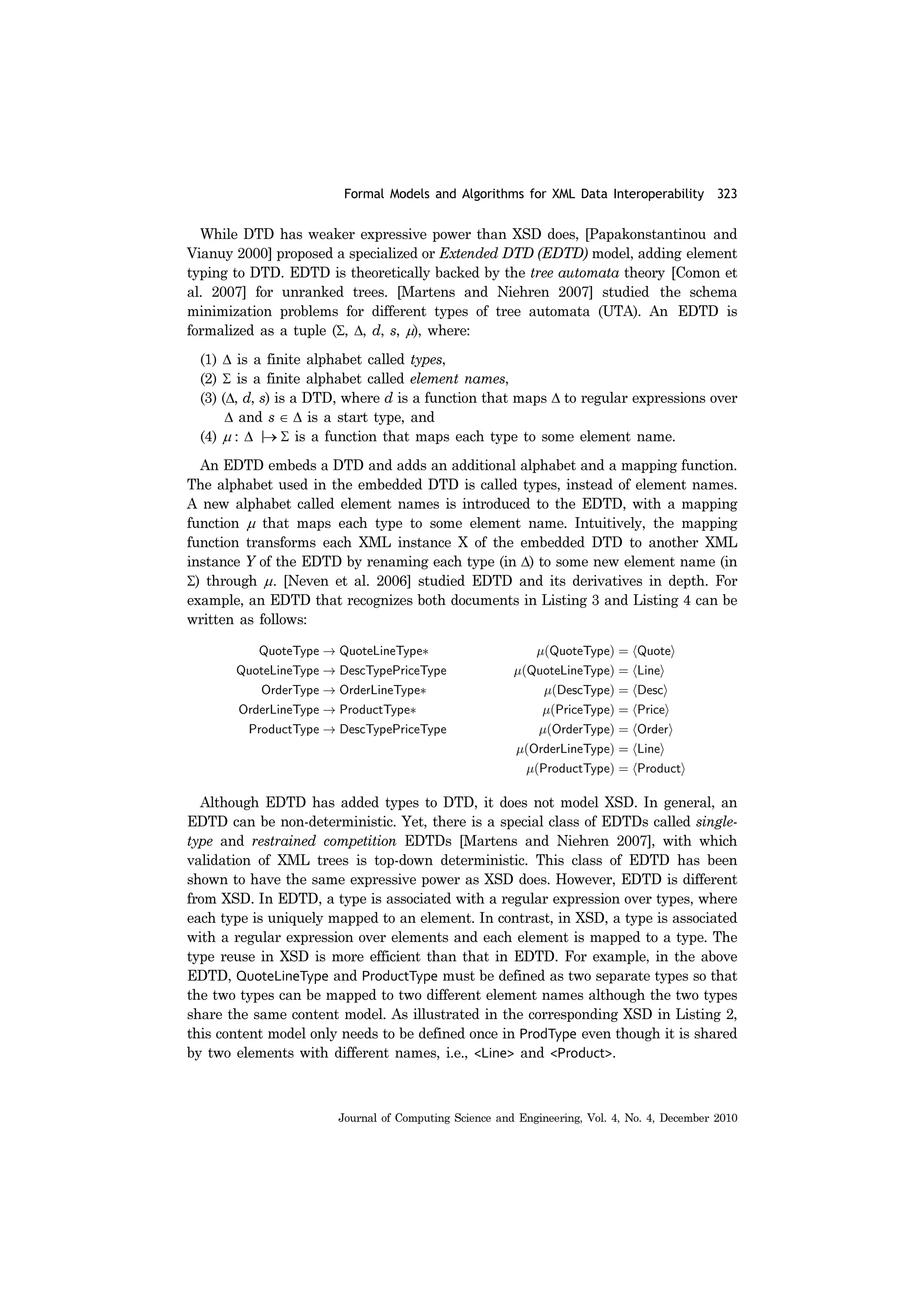 Formal Models and Algorithms for XML Data Interoperability 323
Journal of Computing Science and Engineering, Vol. 4, No. 4, December 2010
While DTD has weaker expressive power than XSD does, [Papakonstantinou and
Vianuy 2000] proposed a specialized or Extended DTD (EDTD) model, adding element
typing to DTD. EDTD is theoretically backed by the tree automata theory [Comon et
al. 2007] for unranked trees. [Martens and Niehren 2007] studied the schema
minimization problems for different types of tree automata (UTA). An EDTD is
formalized as a tuple (Σ, Δ, d, s, μ), where:
(1) Δ is a finite alphabet called types,
(2) Σ is a finite alphabet called element names,
(3) (Δ, d, s) is a DTD, where d is a function that maps Δ to regular expressions over
Δ and s ∈ Δ is a start type, and
(4) μ : Δ |→ Σ is a function that maps each type to some element name.
An EDTD embeds a DTD and adds an additional alphabet and a mapping function.
The alphabet used in the embedded DTD is called types, instead of element names.
A new alphabet called element names is introduced to the EDTD, with a mapping
function μ that maps each type to some element name. Intuitively, the mapping
function transforms each XML instance X of the embedded DTD to another XML
instance Y of the EDTD by renaming each type (in Δ) to some new element name (in
Σ) through μ. [Neven et al. 2006] studied EDTD and its derivatives in depth. For
example, an EDTD that recognizes both documents in Listing 3 and Listing 4 can be
written as follows:
Although EDTD has added types to DTD, it does not model XSD. In general, an
EDTD can be non-deterministic. Yet, there is a special class of EDTDs called single-
type and restrained competition EDTDs [Martens and Niehren 2007], with which
validation of XML trees is top-down deterministic. This class of EDTD has been
shown to have the same expressive power as XSD does. However, EDTD is different
from XSD. In EDTD, a type is associated with a regular expression over types, where
each type is uniquely mapped to an element. In contrast, in XSD, a type is associated
with a regular expression over elements and each element is mapped to a type. The
type reuse in XSD is more efficient than that in EDTD. For example, in the above
EDTD, QuoteLineType and ProductType must be defined as two separate types so that
the two types can be mapped to two different element names although the two types
share the same content model. As illustrated in the corresponding XSD in Listing 2,
this content model only needs to be defined once in ProdType even though it is shared
by two elements with different names, i.e., <Line> and <Product>.
 