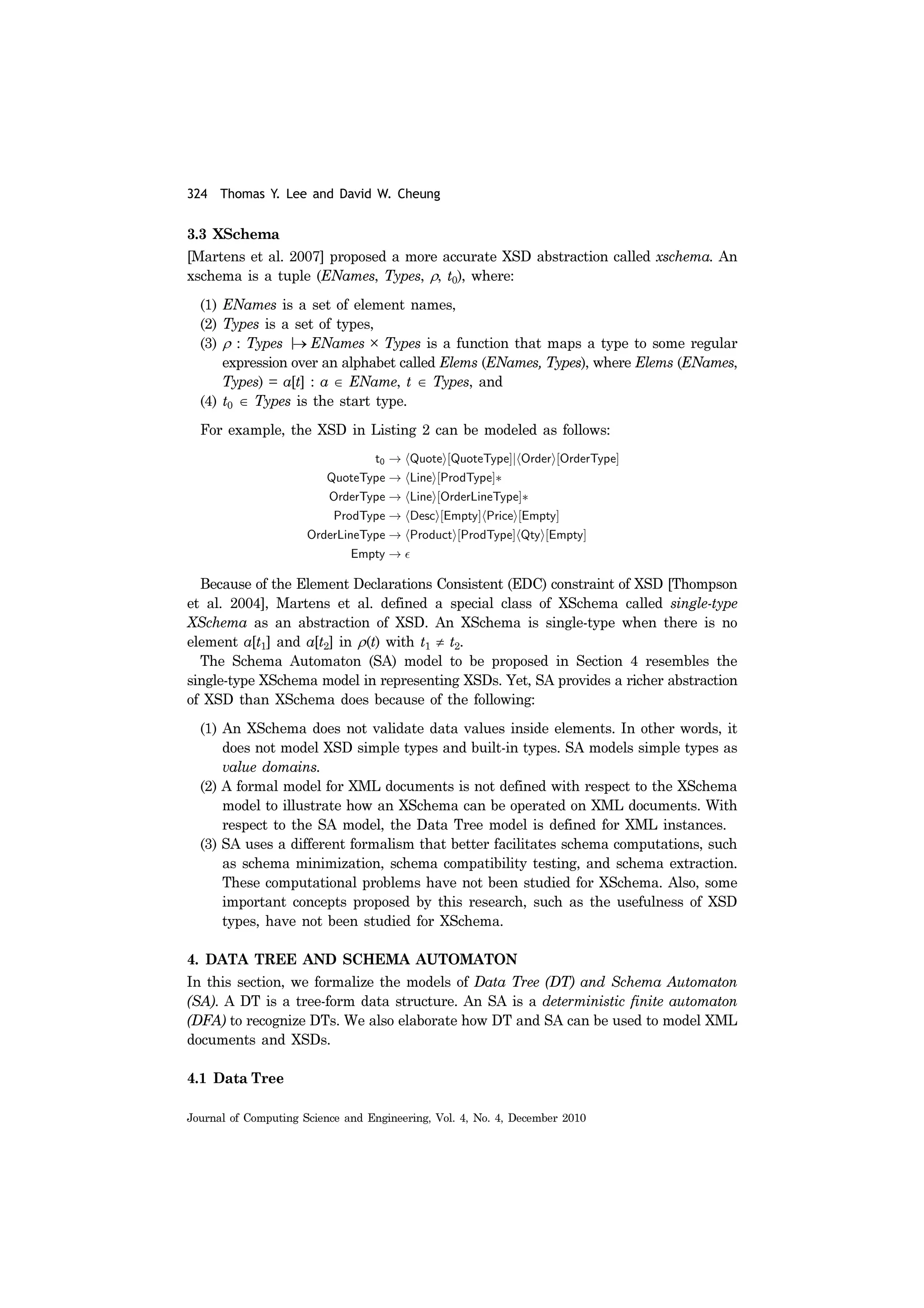 324 Thomas Y. Lee and David W. Cheung
Journal of Computing Science and Engineering, Vol. 4, No. 4, December 2010
3.3 XSchema
[Martens et al. 2007] proposed a more accurate XSD abstraction called xschema. An
xschema is a tuple (ENames, Types, ρ, t0), where:
(1) ENames is a set of element names,
(2) Types is a set of types,
(3) ρ : Types |→ ENames × Types is a function that maps a type to some regular
expression over an alphabet called Elems (ENames, Types), where Elems (ENames,
Types) = a[t] : a ∈ EName, t ∈ Types, and
(4) t0 ∈ Types is the start type.
For example, the XSD in Listing 2 can be modeled as follows:
Because of the Element Declarations Consistent (EDC) constraint of XSD [Thompson
et al. 2004], Martens et al. defined a special class of XSchema called single-type
XSchema as an abstraction of XSD. An XSchema is single-type when there is no
element a[t1] and a[t2] in ρ(t) with t1 ≠ t2.
The Schema Automaton (SA) model to be proposed in Section 4 resembles the
single-type XSchema model in representing XSDs. Yet, SA provides a richer abstraction
of XSD than XSchema does because of the following:
(1) An XSchema does not validate data values inside elements. In other words, it
does not model XSD simple types and built-in types. SA models simple types as
value domains.
(2) A formal model for XML documents is not defined with respect to the XSchema
model to illustrate how an XSchema can be operated on XML documents. With
respect to the SA model, the Data Tree model is defined for XML instances.
(3) SA uses a different formalism that better facilitates schema computations, such
as schema minimization, schema compatibility testing, and schema extraction.
These computational problems have not been studied for XSchema. Also, some
important concepts proposed by this research, such as the usefulness of XSD
types, have not been studied for XSchema.
4. DATA TREE AND SCHEMA AUTOMATON
In this section, we formalize the models of Data Tree (DT) and Schema Automaton
(SA). A DT is a tree-form data structure. An SA is a deterministic finite automaton
(DFA) to recognize DTs. We also elaborate how DT and SA can be used to model XML
documents and XSDs.
4.1 Data Tree
 