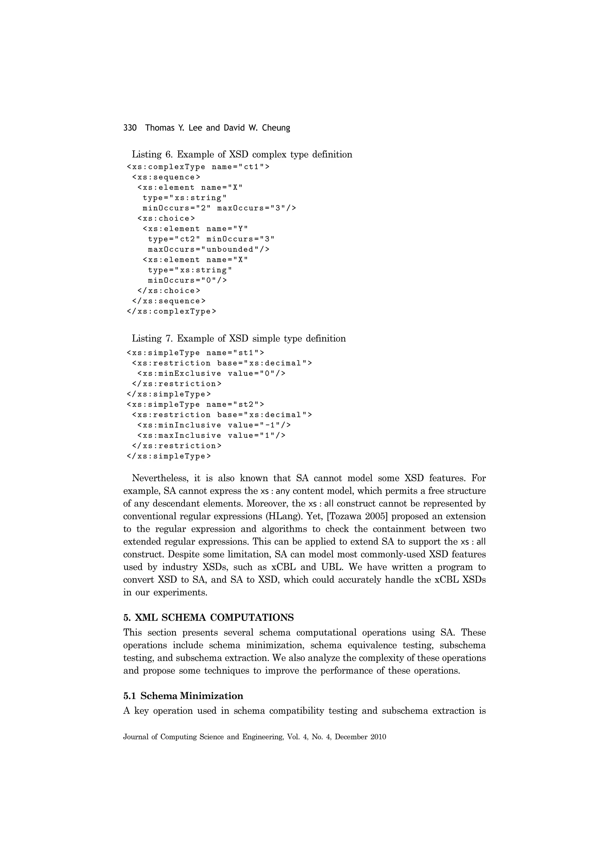 330 Thomas Y. Lee and David W. Cheung
Journal of Computing Science and Engineering, Vol. 4, No. 4, December 2010
Listing 6. Example of XSD complex type definition
Listing 7. Example of XSD simple type definition
Nevertheless, it is also known that SA cannot model some XSD features. For
example, SA cannot express the xs : any content model, which permits a free structure
of any descendant elements. Moreover, the xs : all construct cannot be represented by
conventional regular expressions (HLang). Yet, [Tozawa 2005] proposed an extension
to the regular expression and algorithms to check the containment between two
extended regular expressions. This can be applied to extend SA to support the xs : all
construct. Despite some limitation, SA can model most commonly-used XSD features
used by industry XSDs, such as xCBL and UBL. We have written a program to
convert XSD to SA, and SA to XSD, which could accurately handle the xCBL XSDs
in our experiments.
5. XML SCHEMA COMPUTATIONS
This section presents several schema computational operations using SA. These
operations include schema minimization, schema equivalence testing, subschema
testing, and subschema extraction. We also analyze the complexity of these operations
and propose some techniques to improve the performance of these operations.
5.1 Schema Minimization
A key operation used in schema compatibility testing and subschema extraction is
 