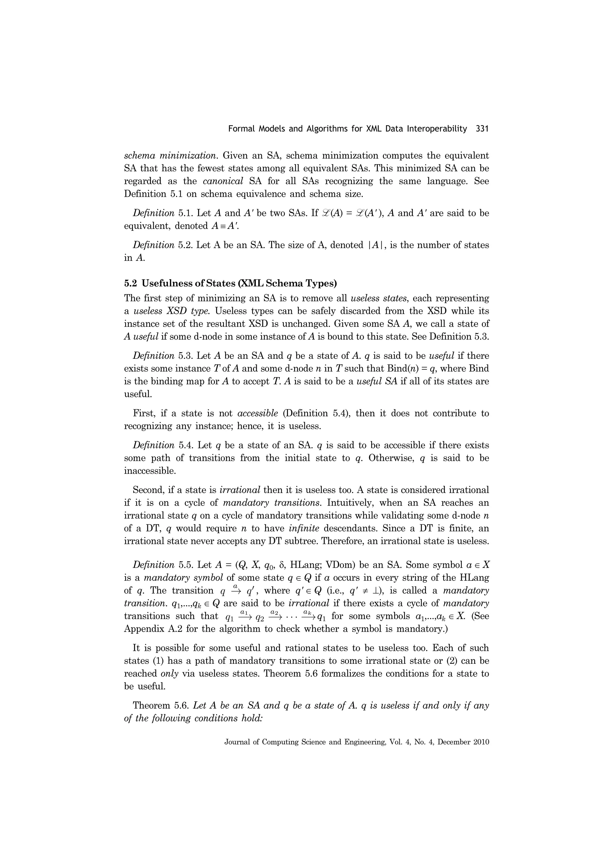 Formal Models and Algorithms for XML Data Interoperability 331
Journal of Computing Science and Engineering, Vol. 4, No. 4, December 2010
schema minimization. Given an SA, schema minimization computes the equivalent
SA that has the fewest states among all equivalent SAs. This minimized SA can be
regarded as the canonical SA for all SAs recognizing the same language. See
Definition 5.1 on schema equivalence and schema size.
Definition 5.1. Let A and A' be two SAs. If L (A) = L (A' ), A and A' are said to be
equivalent, denoted A ≡ A'.
Definition 5.2. Let A be an SA. The size of A, denoted |A|, is the number of states
in A.
5.2 Usefulness of States (XML Schema Types)
The first step of minimizing an SA is to remove all useless states, each representing
a useless XSD type. Useless types can be safely discarded from the XSD while its
instance set of the resultant XSD is unchanged. Given some SA A, we call a state of
A useful if some d-node in some instance of A is bound to this state. See Definition 5.3.
Definition 5.3. Let A be an SA and q be a state of A. q is said to be useful if there
exists some instance T of A and some d-node n in T such that Bind(n) = q, where Bind
is the binding map for A to accept T. A is said to be a useful SA if all of its states are
useful.
First, if a state is not accessible (Definition 5.4), then it does not contribute to
recognizing any instance; hence, it is useless.
Definition 5.4. Let q be a state of an SA. q is said to be accessible if there exists
some path of transitions from the initial state to q. Otherwise, q is said to be
inaccessible.
Second, if a state is irrational then it is useless too. A state is considered irrational
if it is on a cycle of mandatory transitions. Intuitively, when an SA reaches an
irrational state q on a cycle of mandatory transitions while validating some d-node n
of a DT, q would require n to have infinite descendants. Since a DT is finite, an
irrational state never accepts any DT subtree. Therefore, an irrational state is useless.
Definition 5.5. Let A = (Q, X, q0, δ, HLang; VDom) be an SA. Some symbol a ∈ X
is a mandatory symbol of some state q ∈ Q if a occurs in every string of the HLang
of q. The transition , where q' ∈ Q (i.e., q' ≠ ⊥), is called a mandatory
transition. q1,...,qk ∈ Q are said to be irrational if there exists a cycle of mandatory
transitions such that q1 for some symbols a1,...,ak ∈ X. (See
Appendix A.2 for the algorithm to check whether a symbol is mandatory.)
It is possible for some useful and rational states to be useless too. Each of such
states (1) has a path of mandatory transitions to some irrational state or (2) can be
reached only via useless states. Theorem 5.6 formalizes the conditions for a state to
be useful.
Theorem 5.6. Let A be an SA and q be a state of A. q is useless if and only if any
of the following conditions hold:
 