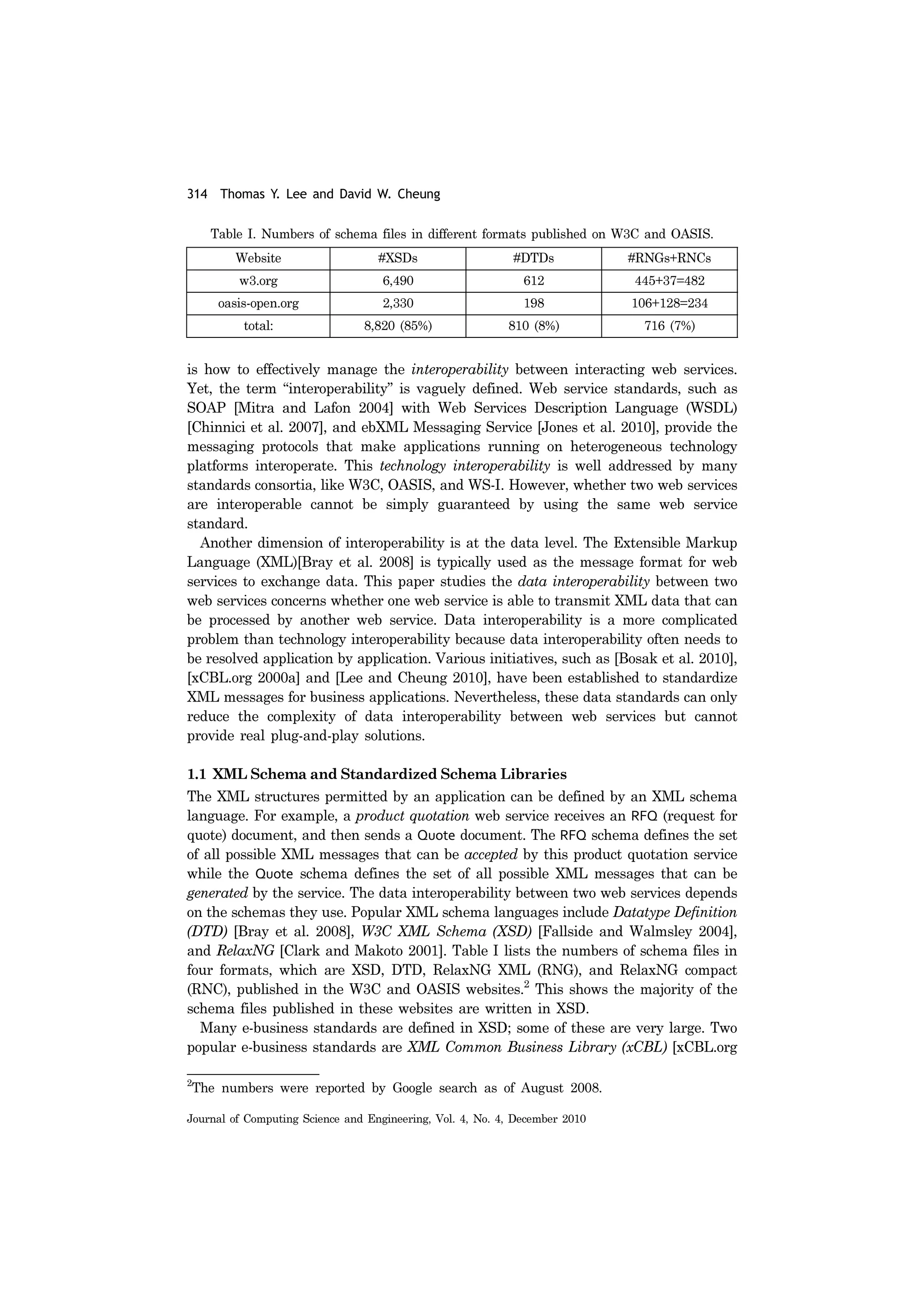 314 Thomas Y. Lee and David W. Cheung
Journal of Computing Science and Engineering, Vol. 4, No. 4, December 2010
is how to effectively manage the interoperability between interacting web services.
Yet, the term “interoperability” is vaguely defined. Web service standards, such as
SOAP [Mitra and Lafon 2004] with Web Services Description Language (WSDL)
[Chinnici et al. 2007], and ebXML Messaging Service [Jones et al. 2010], provide the
messaging protocols that make applications running on heterogeneous technology
platforms interoperate. This technology interoperability is well addressed by many
standards consortia, like W3C, OASIS, and WS-I. However, whether two web services
are interoperable cannot be simply guaranteed by using the same web service
standard.
Another dimension of interoperability is at the data level. The Extensible Markup
Language (XML)[Bray et al. 2008] is typically used as the message format for web
services to exchange data. This paper studies the data interoperability between two
web services concerns whether one web service is able to transmit XML data that can
be processed by another web service. Data interoperability is a more complicated
problem than technology interoperability because data interoperability often needs to
be resolved application by application. Various initiatives, such as [Bosak et al. 2010],
[xCBL.org 2000a] and [Lee and Cheung 2010], have been established to standardize
XML messages for business applications. Nevertheless, these data standards can only
reduce the complexity of data interoperability between web services but cannot
provide real plug-and-play solutions.
1.1 XML Schema and Standardized Schema Libraries
The XML structures permitted by an application can be defined by an XML schema
language. For example, a product quotation web service receives an RFQ (request for
quote) document, and then sends a Quote document. The RFQ schema defines the set
of all possible XML messages that can be accepted by this product quotation service
while the Quote schema defines the set of all possible XML messages that can be
generated by the service. The data interoperability between two web services depends
on the schemas they use. Popular XML schema languages include Datatype Definition
(DTD) [Bray et al. 2008], W3C XML Schema (XSD) [Fallside and Walmsley 2004],
and RelaxNG [Clark and Makoto 2001]. Table I lists the numbers of schema files in
four formats, which are XSD, DTD, RelaxNG XML (RNG), and RelaxNG compact
(RNC), published in the W3C and OASIS websites.2
This shows the majority of the
schema files published in these websites are written in XSD.
Many e-business standards are defined in XSD; some of these are very large. Two
popular e-business standards are XML Common Business Library (xCBL) [xCBL.org
2
The numbers were reported by Google search as of August 2008.
Table I. Numbers of schema files in different formats published on W3C and OASIS.
Website #XSDs #DTDs #RNGs+RNCs
w3.org 6,490 612 445+37=482
oasis-open.org 2,330 198 106+128=234
total: 8,820 (85%) 810 (8%) 716 (7%)
 