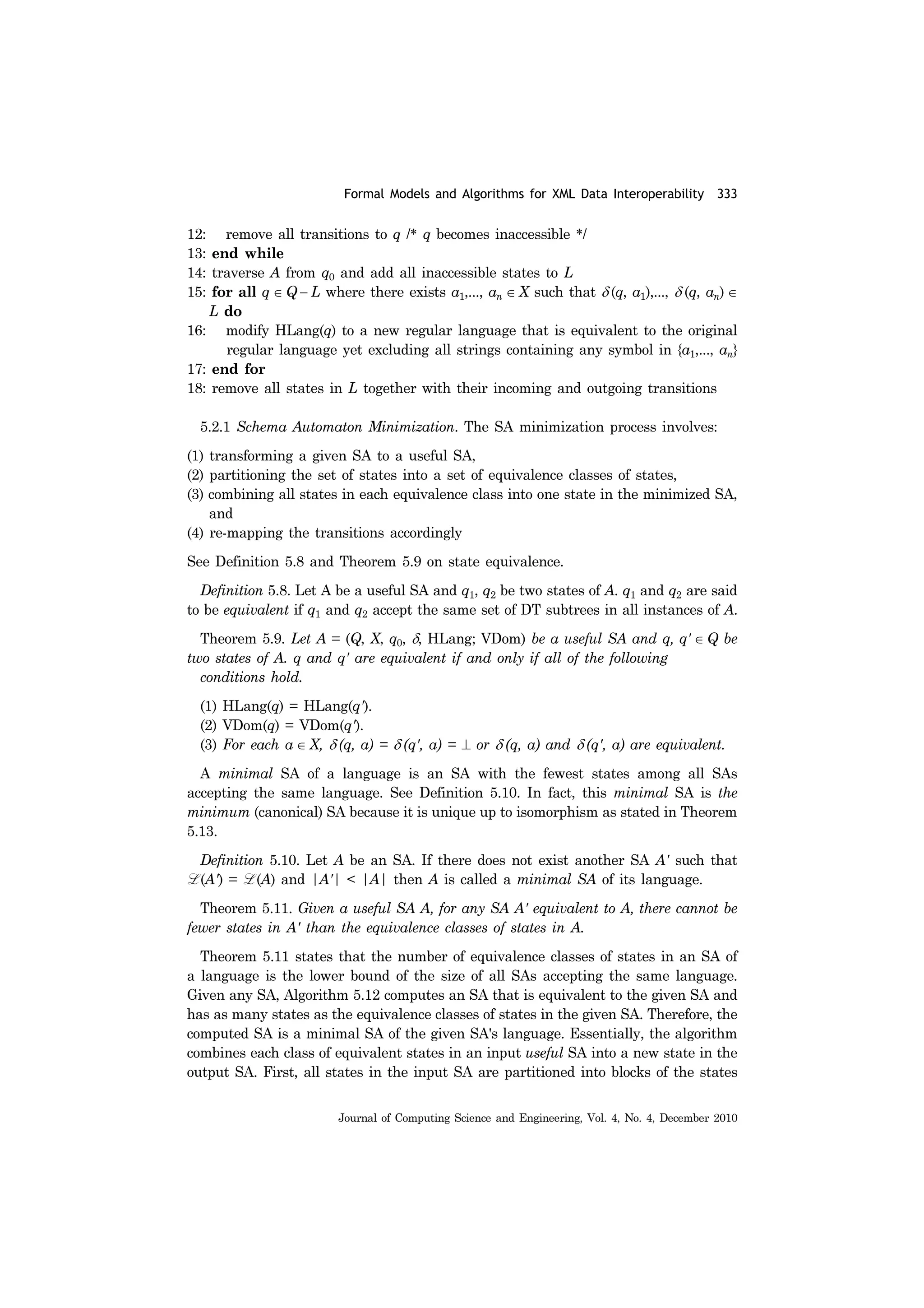 Formal Models and Algorithms for XML Data Interoperability 333
Journal of Computing Science and Engineering, Vol. 4, No. 4, December 2010
12: remove all transitions to q /* q becomes inaccessible */
13: end while
14: traverse A from q0 and add all inaccessible states to L
15: for all q ∈ Q − L where there exists a1,..., an ∈ X such that δ (q, a1),..., δ (q, an) ∈
L do
16: modify HLang(q) to a new regular language that is equivalent to the original
regular language yet excluding all strings containing any symbol in {a1,..., an}
17: end for
18: remove all states in L together with their incoming and outgoing transitions
5.2.1 Schema Automaton Minimization. The SA minimization process involves:
(1) transforming a given SA to a useful SA,
(2) partitioning the set of states into a set of equivalence classes of states,
(3) combining all states in each equivalence class into one state in the minimized SA,
and
(4) re-mapping the transitions accordingly
See Definition 5.8 and Theorem 5.9 on state equivalence.
Definition 5.8. Let A be a useful SA and q1, q2 be two states of A. q1 and q2 are said
to be equivalent if q1 and q2 accept the same set of DT subtrees in all instances of A.
Theorem 5.9. Let A = (Q, X, q0, δ, HLang; VDom) be a useful SA and q, q' ∈ Q be
two states of A. q and q' are equivalent if and only if all of the following
conditions hold.
(1) HLang(q) = HLang(q').
(2) VDom(q) = VDom(q').
(3) For each a ∈ X, δ (q, a) = δ (q', a) = ⊥ or δ (q, a) and δ (q', a) are equivalent.
A minimal SA of a language is an SA with the fewest states among all SAs
accepting the same language. See Definition 5.10. In fact, this minimal SA is the
minimum (canonical) SA because it is unique up to isomorphism as stated in Theorem
5.13.
Definition 5.10. Let A be an SA. If there does not exist another SA A' such that
L (A') = L (A) and |A'| < |A| then A is called a minimal SA of its language.
Theorem 5.11. Given a useful SA A, for any SA A' equivalent to A, there cannot be
fewer states in A' than the equivalence classes of states in A.
Theorem 5.11 states that the number of equivalence classes of states in an SA of
a language is the lower bound of the size of all SAs accepting the same language.
Given any SA, Algorithm 5.12 computes an SA that is equivalent to the given SA and
has as many states as the equivalence classes of states in the given SA. Therefore, the
computed SA is a minimal SA of the given SA's language. Essentially, the algorithm
combines each class of equivalent states in an input useful SA into a new state in the
output SA. First, all states in the input SA are partitioned into blocks of the states
 