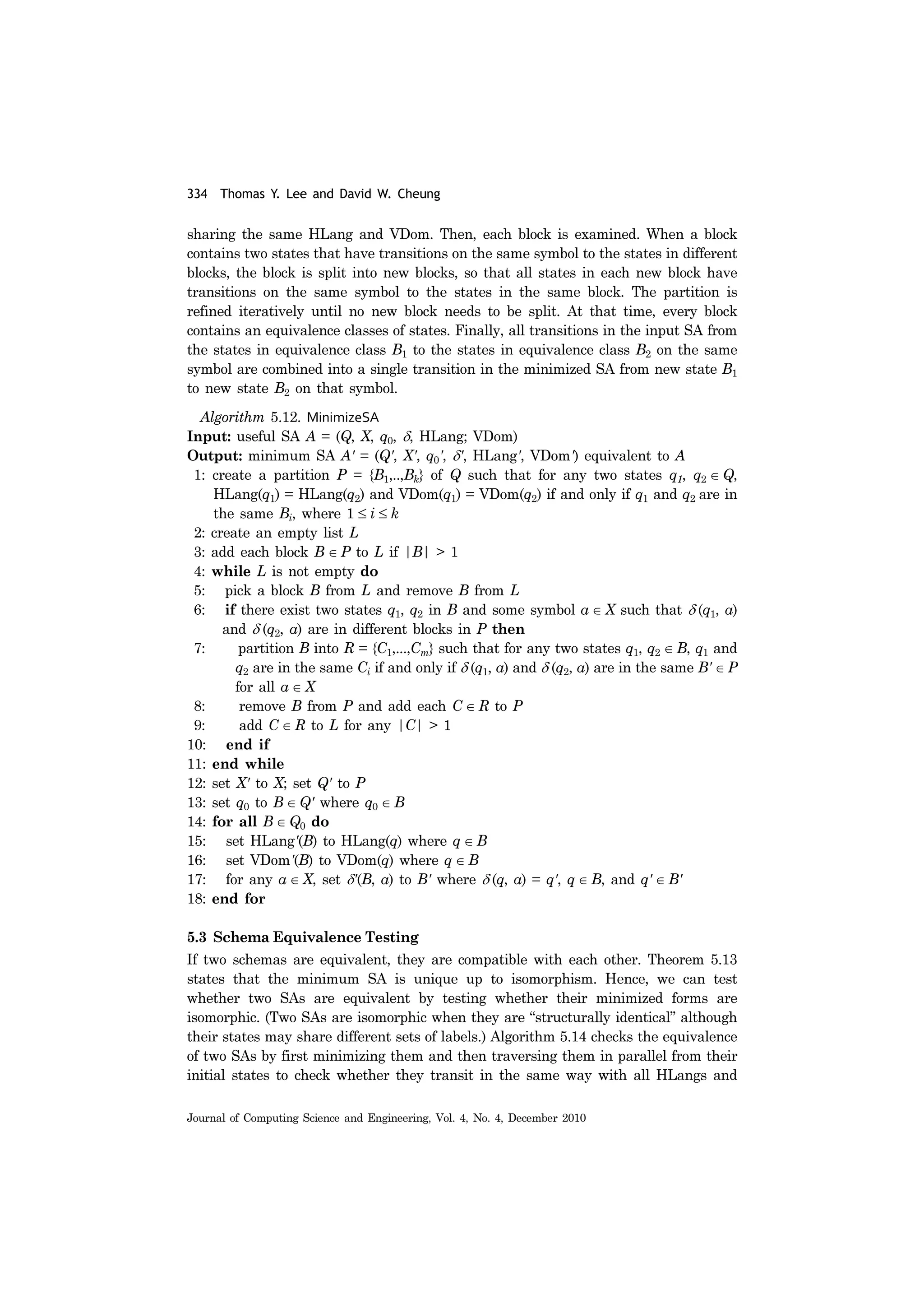 334 Thomas Y. Lee and David W. Cheung
Journal of Computing Science and Engineering, Vol. 4, No. 4, December 2010
sharing the same HLang and VDom. Then, each block is examined. When a block
contains two states that have transitions on the same symbol to the states in different
blocks, the block is split into new blocks, so that all states in each new block have
transitions on the same symbol to the states in the same block. The partition is
refined iteratively until no new block needs to be split. At that time, every block
contains an equivalence classes of states. Finally, all transitions in the input SA from
the states in equivalence class B1 to the states in equivalence class B2 on the same
symbol are combined into a single transition in the minimized SA from new state B1
to new state B2 on that symbol.
Algorithm 5.12. MinimizeSA
Input: useful SA A = (Q, X, q0, δ, HLang; VDom)
Output: minimum SA A' = (Q', X', q0', δ', HLang', VDom') equivalent to A
1: create a partition P = {B1,..,Bk} of Q such that for any two states q1, q2 ∈ Q,
HLang(q1) = HLang(q2) and VDom(q1) = VDom(q2) if and only if q1 and q2 are in
the same Bi, where 1 ≤ i ≤ k
2: create an empty list L
3: add each block B ∈ P to L if |B| > 1
4: while L is not empty do
5: pick a block B from L and remove B from L
6: if there exist two states q1, q2 in B and some symbol a ∈ X such that δ (q1, a)
and δ (q2, a) are in different blocks in P then
7: partition B into R = {C1,...,Cm} such that for any two states q1, q2 ∈ B, q1 and
q2 are in the same Ci if and only if δ (q1, a) and δ (q2, a) are in the same B' ∈ P
for all a ∈ X
8: remove B from P and add each C ∈ R to P
9: add C ∈ R to L for any |C| > 1
10: end if
11: end while
12: set X' to X; set Q' to P
13: set q0 to B ∈ Q' where q0 ∈ B
14: for all B ∈ Q0 do
15: set HLang'(B) to HLang(q) where q ∈ B
16: set VDom'(B) to VDom(q) where q ∈ B
17: for any a ∈ X, set δ'(B, a) to B' where δ (q, a) = q', q ∈ B, and q' ∈ B'
18: end for
5.3 Schema Equivalence Testing
If two schemas are equivalent, they are compatible with each other. Theorem 5.13
states that the minimum SA is unique up to isomorphism. Hence, we can test
whether two SAs are equivalent by testing whether their minimized forms are
isomorphic. (Two SAs are isomorphic when they are “structurally identical” although
their states may share different sets of labels.) Algorithm 5.14 checks the equivalence
of two SAs by first minimizing them and then traversing them in parallel from their
initial states to check whether they transit in the same way with all HLangs and
 