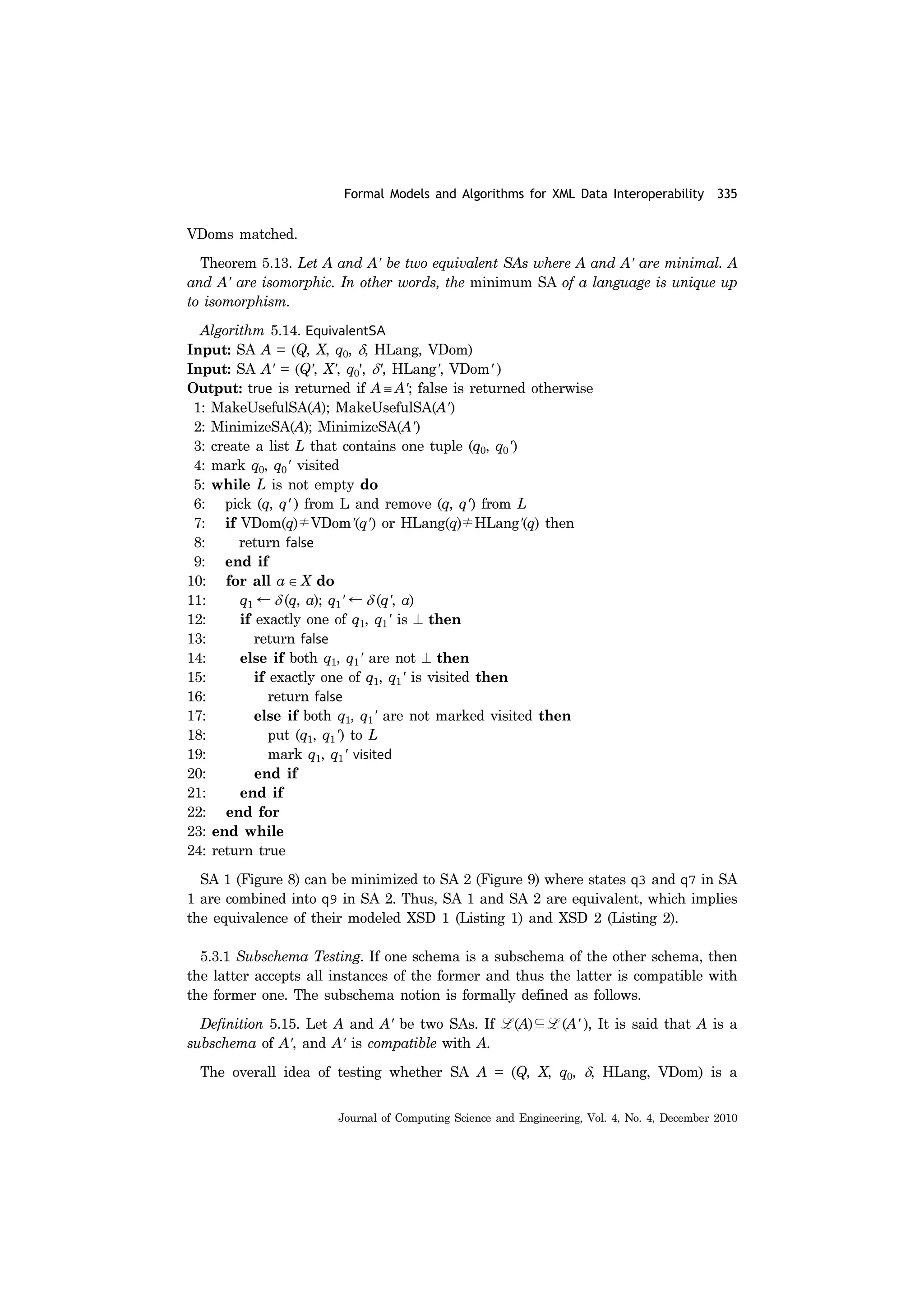 Formal Models and Algorithms for XML Data Interoperability 335
Journal of Computing Science and Engineering, Vol. 4, No. 4, December 2010
VDoms matched.
Theorem 5.13. Let A and A' be two equivalent SAs where A and A' are minimal. A
and A' are isomorphic. In other words, the minimum SA of a language is unique up
to isomorphism.
Algorithm 5.14. EquivalentSA
Input: SA A = (Q, X, q0, δ, HLang, VDom)
Input: SA A' = (Q', X', q0', δ', HLang', VDom' )
Output: true is returned if A ≡ A'; false is returned otherwise
1: MakeUsefulSA(A); MakeUsefulSA(A')
2: MinimizeSA(A); MinimizeSA(A')
3: create a list L that contains one tuple (q0, q0')
4: mark q0, q0' visited
5: while L is not empty do
6: pick (q, q' ) from L and remove (q, q') from L
7: if VDom(q)≠VDom'(q') or HLang(q)≠HLang'(q) then
8: return false
9: end if
10: for all a ∈ X do
11: q1 ← δ (q, a); q1' ← δ (q', a)
12: if exactly one of q1, q1' is ⊥ then
13: return false
14: else if both q1, q1' are not ⊥ then
15: if exactly one of q1, q1' is visited then
16: return false
17: else if both q1, q1' are not marked visited then
18: put (q1, q1') to L
19: mark q1, q1' visited
20: end if
21: end if
22: end for
23: end while
24: return true
SA 1 (Figure 8) can be minimized to SA 2 (Figure 9) where states q3 and q7 in SA
1 are combined into q9 in SA 2. Thus, SA 1 and SA 2 are equivalent, which implies
the equivalence of their modeled XSD 1 (Listing 1) and XSD 2 (Listing 2).
5.3.1 Subschema Testing. If one schema is a subschema of the other schema, then
the latter accepts all instances of the former and thus the latter is compatible with
the former one. The subschema notion is formally defined as follows.
Definition 5.15. Let A and A' be two SAs. If L (A)⊆L (A' ), It is said that A is a
subschema of A', and A' is compatible with A.
The overall idea of testing whether SA A = (Q, X, q0, δ, HLang, VDom) is a
 