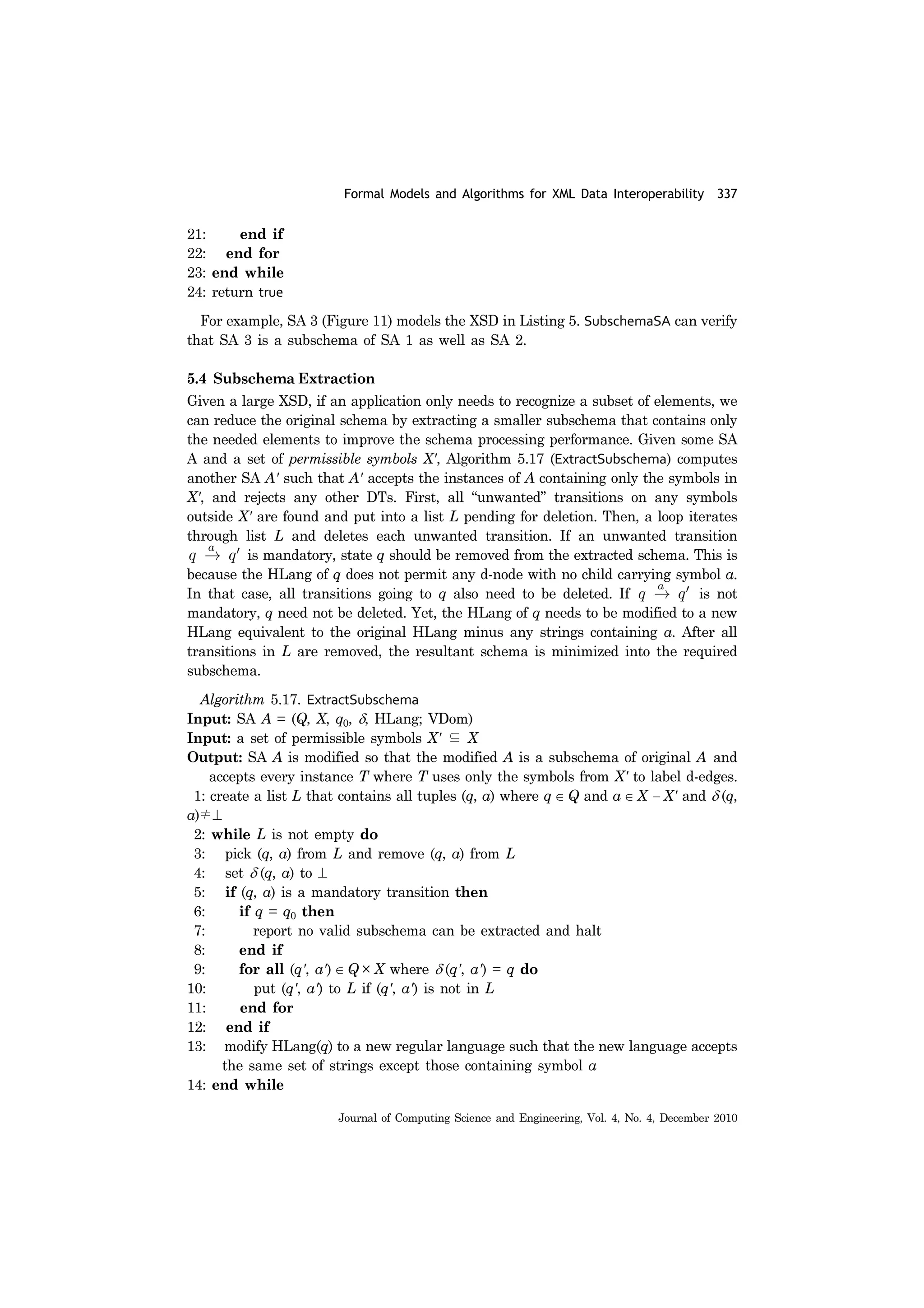 Formal Models and Algorithms for XML Data Interoperability 337
Journal of Computing Science and Engineering, Vol. 4, No. 4, December 2010
21: end if
22: end for
23: end while
24: return true
For example, SA 3 (Figure 11) models the XSD in Listing 5. SubschemaSA can verify
that SA 3 is a subschema of SA 1 as well as SA 2.
5.4 Subschema Extraction
Given a large XSD, if an application only needs to recognize a subset of elements, we
can reduce the original schema by extracting a smaller subschema that contains only
the needed elements to improve the schema processing performance. Given some SA
A and a set of permissible symbols X', Algorithm 5.17 (ExtractSubschema) computes
another SA A' such that A' accepts the instances of A containing only the symbols in
X', and rejects any other DTs. First, all “unwanted” transitions on any symbols
outside X' are found and put into a list L pending for deletion. Then, a loop iterates
through list L and deletes each unwanted transition. If an unwanted transition
is mandatory, state q should be removed from the extracted schema. This is
because the HLang of q does not permit any d-node with no child carrying symbol a.
In that case, all transitions going to q also need to be deleted. If is not
mandatory, q need not be deleted. Yet, the HLang of q needs to be modified to a new
HLang equivalent to the original HLang minus any strings containing a. After all
transitions in L are removed, the resultant schema is minimized into the required
subschema.
Algorithm 5.17. ExtractSubschema
Input: SA A = (Q, X, q0, δ, HLang; VDom)
Input: a set of permissible symbols X' ⊆ X
Output: SA A is modified so that the modified A is a subschema of original A and
accepts every instance T where T uses only the symbols from X' to label d-edges.
1: create a list L that contains all tuples (q, a) where q ∈ Q and a ∈ X − X' and δ (q,
a)≠⊥
2: while L is not empty do
3: pick (q, a) from L and remove (q, a) from L
4: set δ (q, a) to ⊥
5: if (q, a) is a mandatory transition then
6: if q = q0 then
7: report no valid subschema can be extracted and halt
8: end if
9: for all (q', a') ∈ Q × X where δ (q', a') = q do
10: put (q', a') to L if (q', a') is not in L
11: end for
12: end if
13: modify HLang(q) to a new regular language such that the new language accepts
the same set of strings except those containing symbol a
14: end while
 