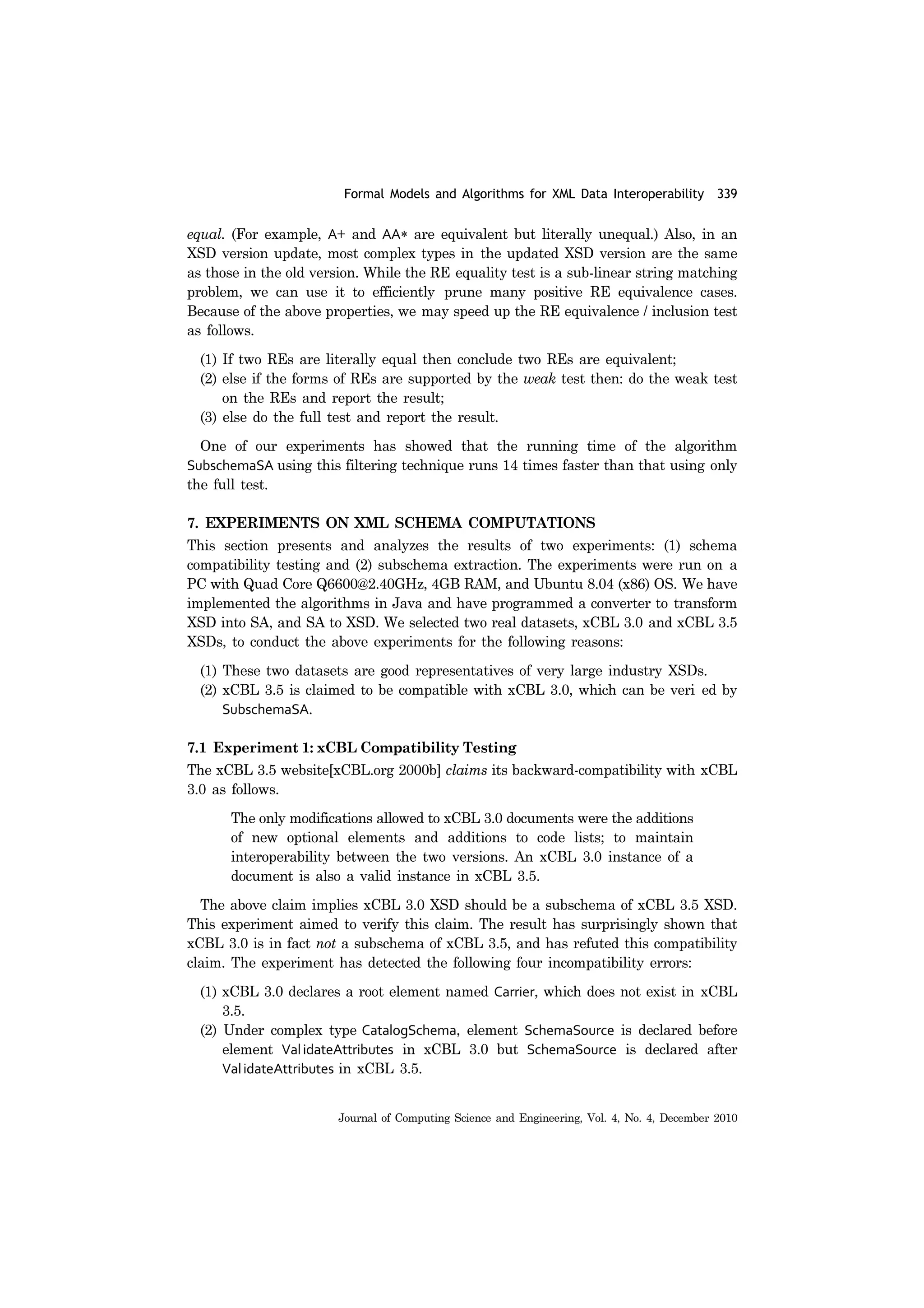 Formal Models and Algorithms for XML Data Interoperability 339
Journal of Computing Science and Engineering, Vol. 4, No. 4, December 2010
equal. (For example, A+ and AA* are equivalent but literally unequal.) Also, in an
XSD version update, most complex types in the updated XSD version are the same
as those in the old version. While the RE equality test is a sub-linear string matching
problem, we can use it to efficiently prune many positive RE equivalence cases.
Because of the above properties, we may speed up the RE equivalence / inclusion test
as follows.
(1) If two REs are literally equal then conclude two REs are equivalent;
(2) else if the forms of REs are supported by the weak test then: do the weak test
on the REs and report the result;
(3) else do the full test and report the result.
One of our experiments has showed that the running time of the algorithm
SubschemaSA using this filtering technique runs 14 times faster than that using only
the full test.
7. EXPERIMENTS ON XML SCHEMA COMPUTATIONS
This section presents and analyzes the results of two experiments: (1) schema
compatibility testing and (2) subschema extraction. The experiments were run on a
PC with Quad Core Q6600@2.40GHz, 4GB RAM, and Ubuntu 8.04 (x86) OS. We have
implemented the algorithms in Java and have programmed a converter to transform
XSD into SA, and SA to XSD. We selected two real datasets, xCBL 3.0 and xCBL 3.5
XSDs, to conduct the above experiments for the following reasons:
(1) These two datasets are good representatives of very large industry XSDs.
(2) xCBL 3.5 is claimed to be compatible with xCBL 3.0, which can be veri ed by
SubschemaSA.
7.1 Experiment 1: xCBL Compatibility Testing
The xCBL 3.5 website[xCBL.org 2000b] claims its backward-compatibility with xCBL
3.0 as follows.
The only modifications allowed to xCBL 3.0 documents were the additions
of new optional elements and additions to code lists; to maintain
interoperability between the two versions. An xCBL 3.0 instance of a
document is also a valid instance in xCBL 3.5.
The above claim implies xCBL 3.0 XSD should be a subschema of xCBL 3.5 XSD.
This experiment aimed to verify this claim. The result has surprisingly shown that
xCBL 3.0 is in fact not a subschema of xCBL 3.5, and has refuted this compatibility
claim. The experiment has detected the following four incompatibility errors:
(1) xCBL 3.0 declares a root element named Carrier, which does not exist in xCBL
3.5.
(2) Under complex type CatalogSchema, element SchemaSource is declared before
element ValidateAttributes in xCBL 3.0 but SchemaSource is declared after
ValidateAttributes in xCBL 3.5.
 