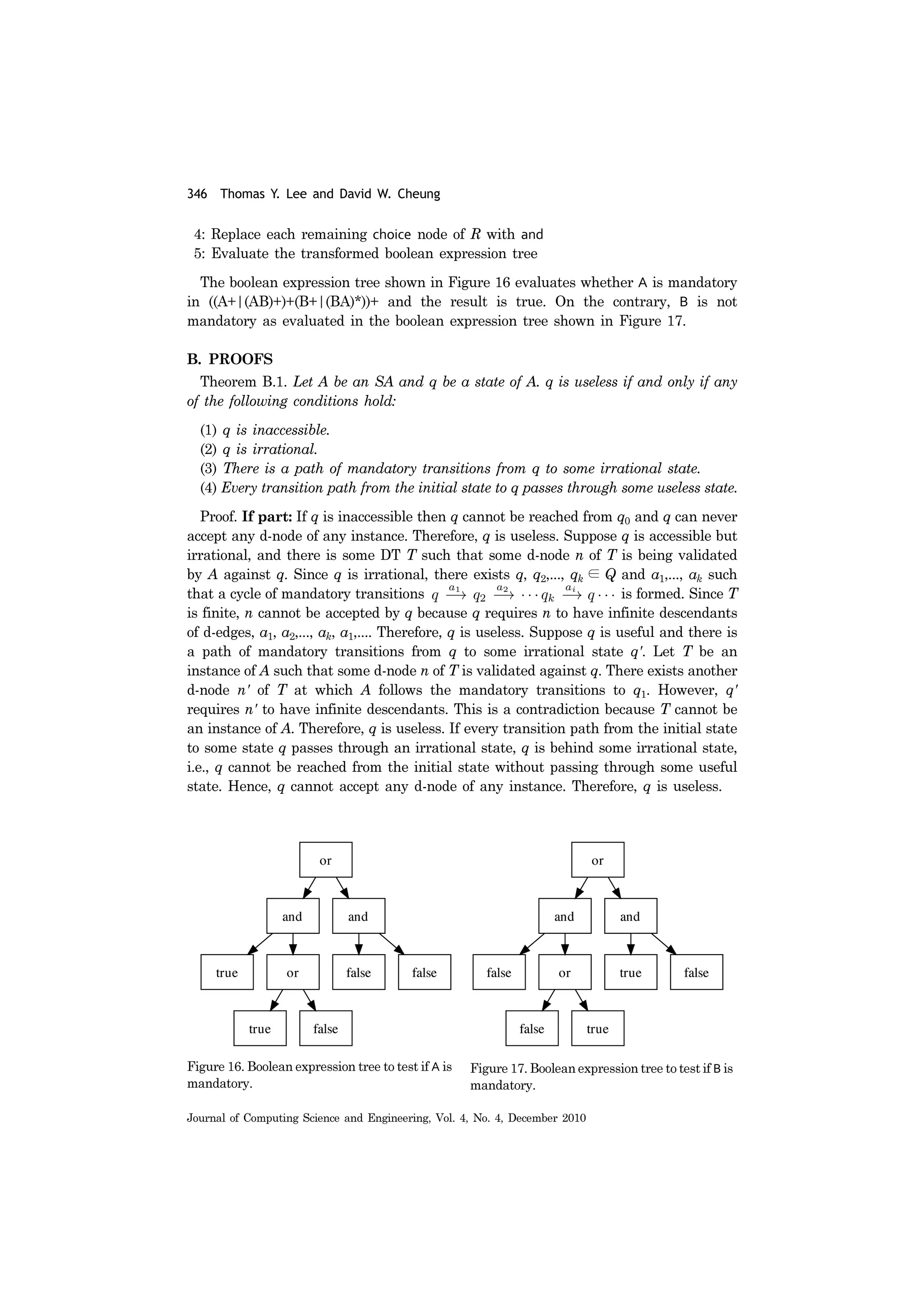 346 Thomas Y. Lee and David W. Cheung
Journal of Computing Science and Engineering, Vol. 4, No. 4, December 2010
4: Replace each remaining choice node of R with and
5: Evaluate the transformed boolean expression tree
The boolean expression tree shown in Figure 16 evaluates whether A is mandatory
in ((A+|(AB)+)+(B+|(BA)*))+ and the result is true. On the contrary, B is not
mandatory as evaluated in the boolean expression tree shown in Figure 17.
B. PROOFS
Theorem B.1. Let A be an SA and q be a state of A. q is useless if and only if any
of the following conditions hold:
(1) q is inaccessible.
(2) q is irrational.
(3) There is a path of mandatory transitions from q to some irrational state.
(4) Every transition path from the initial state to q passes through some useless state.
Proof. If part: If q is inaccessible then q cannot be reached from q0 and q can never
accept any d-node of any instance. Therefore, q is useless. Suppose q is accessible but
irrational, and there is some DT T such that some d-node n of T is being validated
by A against q. Since q is irrational, there exists q, q2,..., qk ∈ Q and a1,..., ak such
that a cycle of mandatory transitions is formed. Since T
is finite, n cannot be accepted by q because q requires n to have infinite descendants
of d-edges, a1, a2,..., ak, a1,.... Therefore, q is useless. Suppose q is useful and there is
a path of mandatory transitions from q to some irrational state q'. Let T be an
instance of A such that some d-node n of T is validated against q. There exists another
d-node n' of T at which A follows the mandatory transitions to q1. However, q'
requires n' to have infinite descendants. This is a contradiction because T cannot be
an instance of A. Therefore, q is useless. If every transition path from the initial state
to some state q passes through an irrational state, q is behind some irrational state,
i.e., q cannot be reached from the initial state without passing through some useful
state. Hence, q cannot accept any d-node of any instance. Therefore, q is useless.
Figure 16. Boolean expression tree to test if A is
mandatory.
Figure 17. Boolean expression tree to test if B is
mandatory.
 
