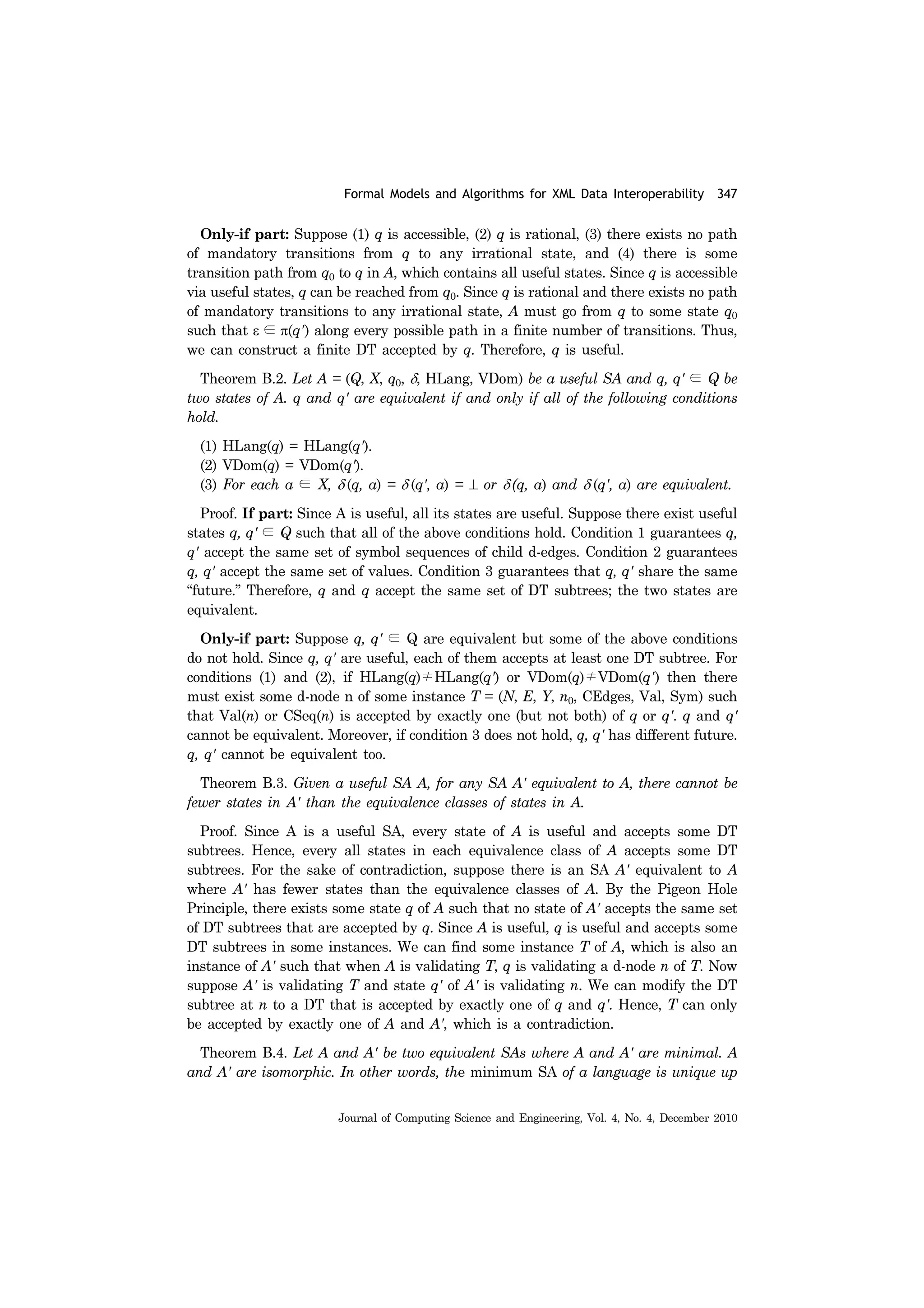 Formal Models and Algorithms for XML Data Interoperability 347
Journal of Computing Science and Engineering, Vol. 4, No. 4, December 2010
Only-if part: Suppose (1) q is accessible, (2) q is rational, (3) there exists no path
of mandatory transitions from q to any irrational state, and (4) there is some
transition path from q0 to q in A, which contains all useful states. Since q is accessible
via useful states, q can be reached from q0. Since q is rational and there exists no path
of mandatory transitions to any irrational state, A must go from q to some state q0
such that ε ∈ π(q') along every possible path in a finite number of transitions. Thus,
we can construct a finite DT accepted by q. Therefore, q is useful.
Theorem B.2. Let A = (Q, X, q0, δ, HLang, VDom) be a useful SA and q, q' ∈ Q be
two states of A. q and q' are equivalent if and only if all of the following conditions
hold.
(1) HLang(q) = HLang(q').
(2) VDom(q) = VDom(q').
(3) For each a ∈ X, δ (q, a) = δ (q', a) = ⊥ or δ (q, a) and δ (q', a) are equivalent.
Proof. If part: Since A is useful, all its states are useful. Suppose there exist useful
states q, q' ∈ Q such that all of the above conditions hold. Condition 1 guarantees q,
q' accept the same set of symbol sequences of child d-edges. Condition 2 guarantees
q, q' accept the same set of values. Condition 3 guarantees that q, q' share the same
“future.” Therefore, q and q accept the same set of DT subtrees; the two states are
equivalent.
Only-if part: Suppose q, q' ∈ Q are equivalent but some of the above conditions
do not hold. Since q, q' are useful, each of them accepts at least one DT subtree. For
conditions (1) and (2), if HLang(q)≠HLang(q') or VDom(q)≠VDom(q') then there
must exist some d-node n of some instance T = (N, E, Y, n0, CEdges, Val, Sym) such
that Val(n) or CSeq(n) is accepted by exactly one (but not both) of q or q'. q and q'
cannot be equivalent. Moreover, if condition 3 does not hold, q, q' has different future.
q, q' cannot be equivalent too.
Theorem B.3. Given a useful SA A, for any SA A' equivalent to A, there cannot be
fewer states in A' than the equivalence classes of states in A.
Proof. Since A is a useful SA, every state of A is useful and accepts some DT
subtrees. Hence, every all states in each equivalence class of A accepts some DT
subtrees. For the sake of contradiction, suppose there is an SA A' equivalent to A
where A' has fewer states than the equivalence classes of A. By the Pigeon Hole
Principle, there exists some state q of A such that no state of A' accepts the same set
of DT subtrees that are accepted by q. Since A is useful, q is useful and accepts some
DT subtrees in some instances. We can find some instance T of A, which is also an
instance of A' such that when A is validating T, q is validating a d-node n of T. Now
suppose A' is validating T and state q' of A' is validating n. We can modify the DT
subtree at n to a DT that is accepted by exactly one of q and q'. Hence, T can only
be accepted by exactly one of A and A', which is a contradiction.
Theorem B.4. Let A and A' be two equivalent SAs where A and A' are minimal. A
and A' are isomorphic. In other words, the minimum SA of a language is unique up
 