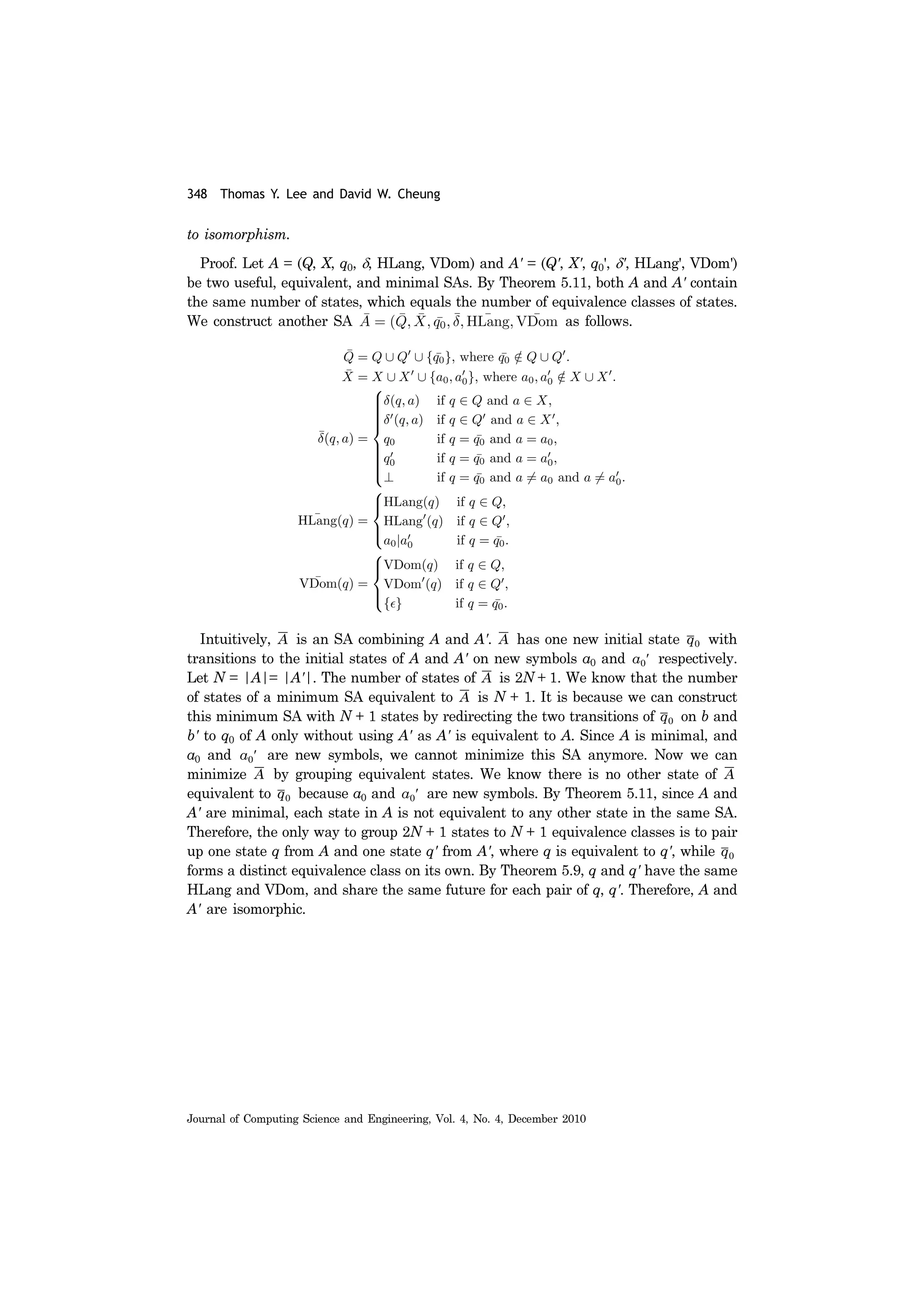348 Thomas Y. Lee and David W. Cheung
Journal of Computing Science and Engineering, Vol. 4, No. 4, December 2010
to isomorphism.
Proof. Let A = (Q, X, q0, δ, HLang, VDom) and A' = (Q', X', q0', δ', HLang', VDom')
be two useful, equivalent, and minimal SAs. By Theorem 5.11, both A and A' contain
the same number of states, which equals the number of equivalence classes of states.
We construct another SA as follows.
Intuitively, is an SA combining A and A'. has one new initial state with
transitions to the initial states of A and A' on new symbols a0 and respectively.
Let N = |A|= |A'|. The number of states of is 2N + 1. We know that the number
of states of a minimum SA equivalent to is N + 1. It is because we can construct
this minimum SA with N + 1 states by redirecting the two transitions of on b and
b' to q0 of A only without using A' as A' is equivalent to A. Since A is minimal, and
a0 and are new symbols, we cannot minimize this SA anymore. Now we can
minimize by grouping equivalent states. We know there is no other state of
equivalent to because a0 and are new symbols. By Theorem 5.11, since A and
A' are minimal, each state in A is not equivalent to any other state in the same SA.
Therefore, the only way to group 2N + 1 states to N + 1 equivalence classes is to pair
up one state q from A and one state q' from A', where q is equivalent to q', while
forms a distinct equivalence class on its own. By Theorem 5.9, q and q' have the same
HLang and VDom, and share the same future for each pair of q, q'. Therefore, A and
A' are isomorphic.
A A q0
a0′
A
A
q0
a0′
A A
q0 a0′
q0
 
