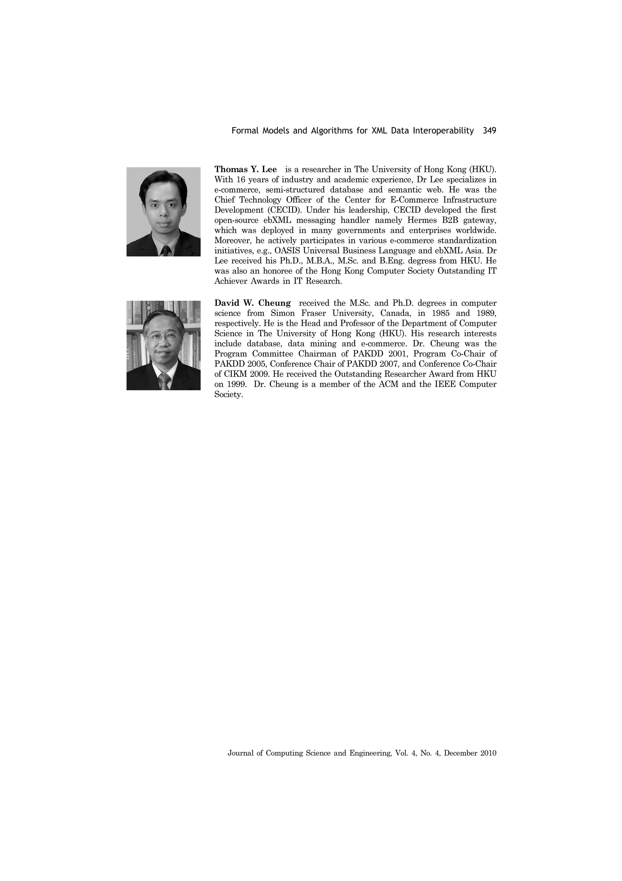 Formal Models and Algorithms for XML Data Interoperability 349
Journal of Computing Science and Engineering, Vol. 4, No. 4, December 2010
Thomas Y. Lee is a researcher in The University of Hong Kong (HKU).
With 16 years of industry and academic experience, Dr Lee specializes in
e-commerce, semi-structured database and semantic web. He was the
Chief Technology Officer of the Center for E-Commerce Infrastructure
Development (CECID). Under his leadership, CECID developed the first
open-source ebXML messaging handler namely Hermes B2B gateway,
which was deployed in many governments and enterprises worldwide.
Moreover, he actively participates in various e-commerce standardization
initiatives, e.g., OASIS Universal Business Language and ebXML Asia. Dr
Lee received his Ph.D., M.B.A., M.Sc. and B.Eng. degress from HKU. He
was also an honoree of the Hong Kong Computer Society Outstanding IT
Achiever Awards in IT Research.
David W. Cheung received the M.Sc. and Ph.D. degrees in computer
science from Simon Fraser University, Canada, in 1985 and 1989,
respectively. He is the Head and Professor of the Department of Computer
Science in The University of Hong Kong (HKU). His research interests
include database, data mining and e-commerce. Dr. Cheung was the
Program Committee Chairman of PAKDD 2001, Program Co-Chair of
PAKDD 2005, Conference Chair of PAKDD 2007, and Conference Co-Chair
of CIKM 2009. He received the Outstanding Researcher Award from HKU
on 1999. Dr. Cheung is a member of the ACM and the IEEE Computer
Society.
 