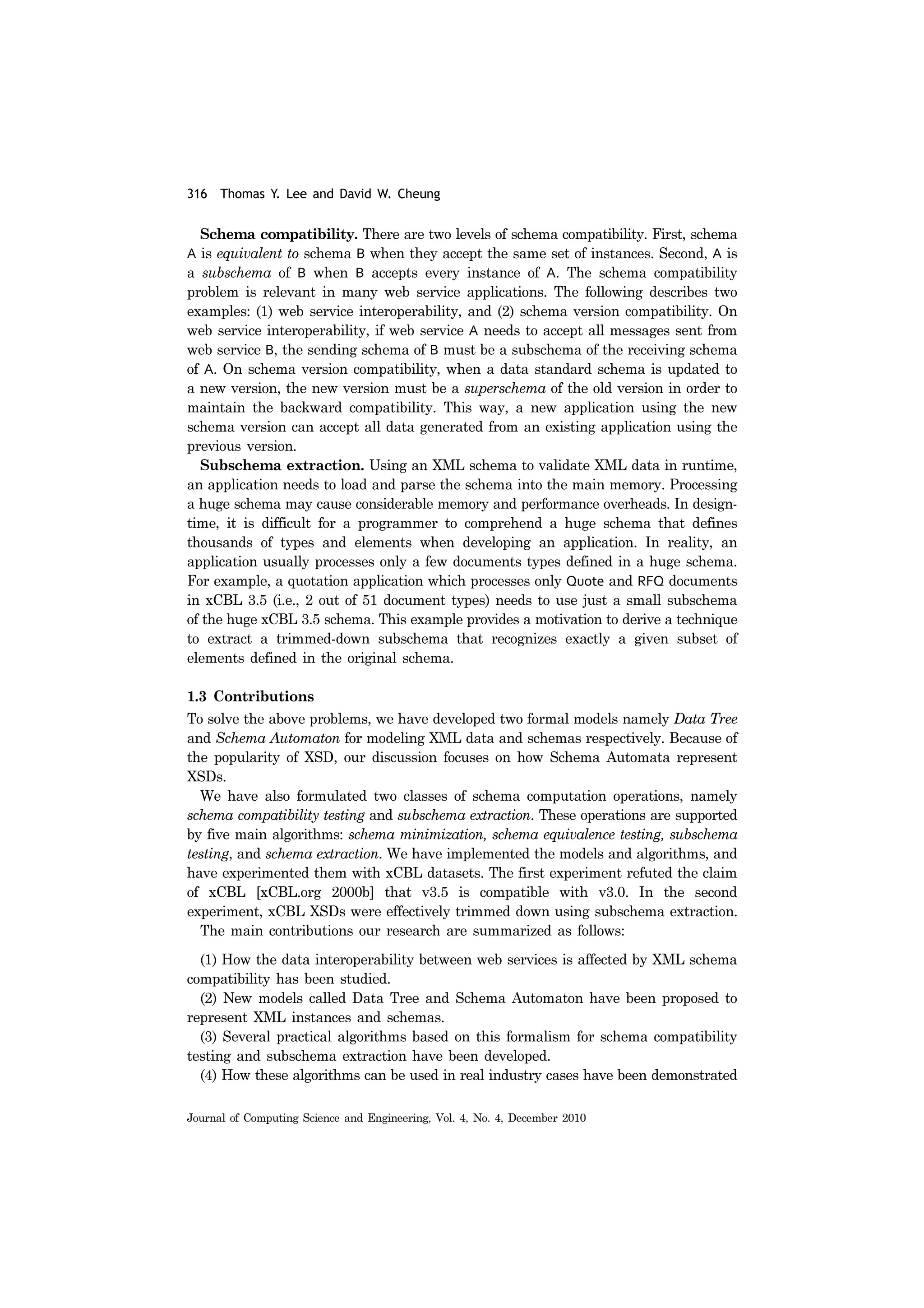 316 Thomas Y. Lee and David W. Cheung
Journal of Computing Science and Engineering, Vol. 4, No. 4, December 2010
Schema compatibility. There are two levels of schema compatibility. First, schema
A is equivalent to schema B when they accept the same set of instances. Second, A is
a subschema of B when B accepts every instance of A. The schema compatibility
problem is relevant in many web service applications. The following describes two
examples: (1) web service interoperability, and (2) schema version compatibility. On
web service interoperability, if web service A needs to accept all messages sent from
web service B, the sending schema of B must be a subschema of the receiving schema
of A. On schema version compatibility, when a data standard schema is updated to
a new version, the new version must be a superschema of the old version in order to
maintain the backward compatibility. This way, a new application using the new
schema version can accept all data generated from an existing application using the
previous version.
Subschema extraction. Using an XML schema to validate XML data in runtime,
an application needs to load and parse the schema into the main memory. Processing
a huge schema may cause considerable memory and performance overheads. In design-
time, it is difficult for a programmer to comprehend a huge schema that defines
thousands of types and elements when developing an application. In reality, an
application usually processes only a few documents types defined in a huge schema.
For example, a quotation application which processes only Quote and RFQ documents
in xCBL 3.5 (i.e., 2 out of 51 document types) needs to use just a small subschema
of the huge xCBL 3.5 schema. This example provides a motivation to derive a technique
to extract a trimmed-down subschema that recognizes exactly a given subset of
elements defined in the original schema.
1.3 Contributions
To solve the above problems, we have developed two formal models namely Data Tree
and Schema Automaton for modeling XML data and schemas respectively. Because of
the popularity of XSD, our discussion focuses on how Schema Automata represent
XSDs.
We have also formulated two classes of schema computation operations, namely
schema compatibility testing and subschema extraction. These operations are supported
by five main algorithms: schema minimization, schema equivalence testing, subschema
testing, and schema extraction. We have implemented the models and algorithms, and
have experimented them with xCBL datasets. The first experiment refuted the claim
of xCBL [xCBL.org 2000b] that v3.5 is compatible with v3.0. In the second
experiment, xCBL XSDs were effectively trimmed down using subschema extraction.
The main contributions our research are summarized as follows:
(1) How the data interoperability between web services is affected by XML schema
compatibility has been studied.
(2) New models called Data Tree and Schema Automaton have been proposed to
represent XML instances and schemas.
(3) Several practical algorithms based on this formalism for schema compatibility
testing and subschema extraction have been developed.
(4) How these algorithms can be used in real industry cases have been demonstrated
 