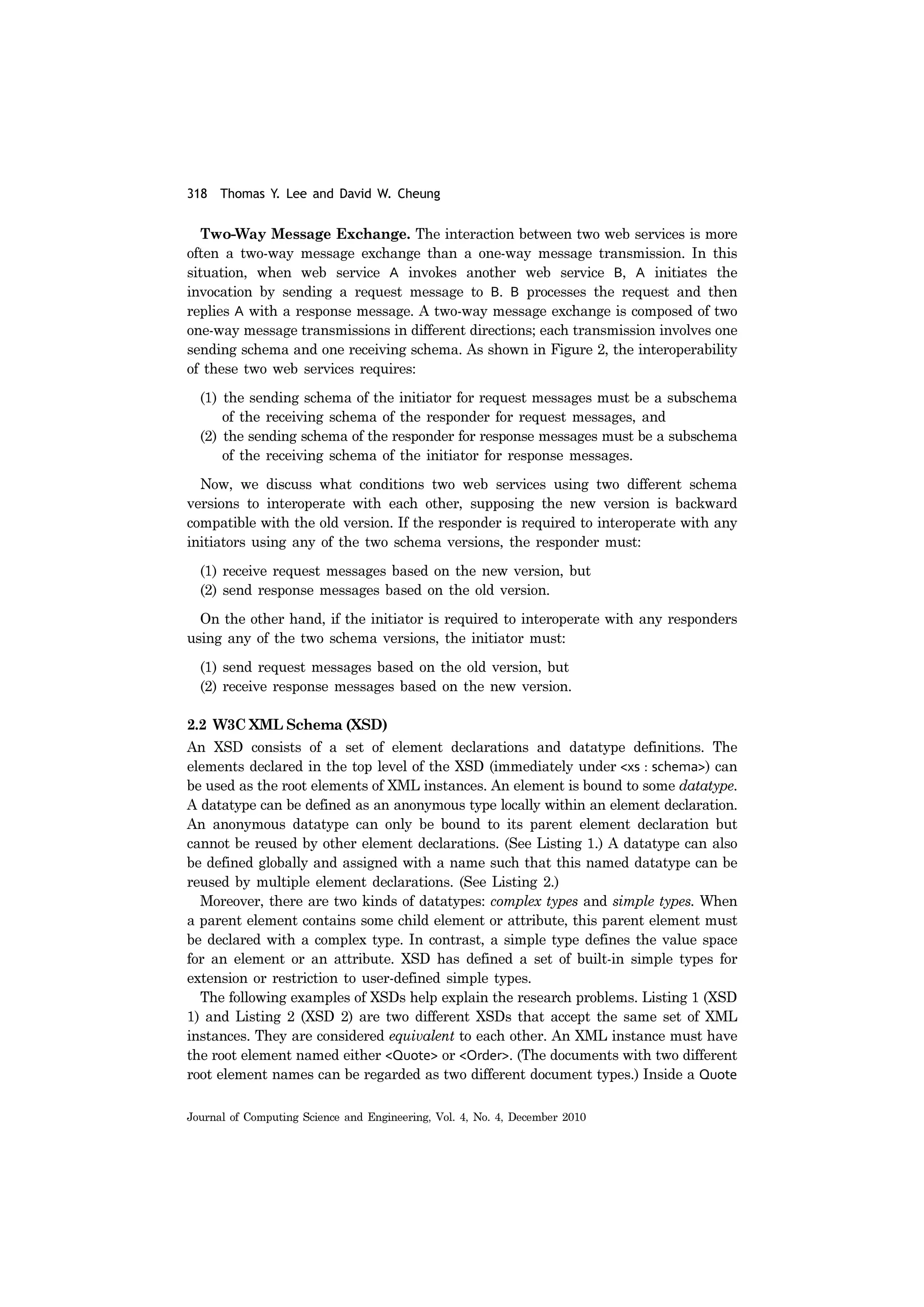 318 Thomas Y. Lee and David W. Cheung
Journal of Computing Science and Engineering, Vol. 4, No. 4, December 2010
Two-Way Message Exchange. The interaction between two web services is more
often a two-way message exchange than a one-way message transmission. In this
situation, when web service A invokes another web service B, A initiates the
invocation by sending a request message to B. B processes the request and then
replies A with a response message. A two-way message exchange is composed of two
one-way message transmissions in different directions; each transmission involves one
sending schema and one receiving schema. As shown in Figure 2, the interoperability
of these two web services requires:
(1) the sending schema of the initiator for request messages must be a subschema
of the receiving schema of the responder for request messages, and
(2) the sending schema of the responder for response messages must be a subschema
of the receiving schema of the initiator for response messages.
Now, we discuss what conditions two web services using two different schema
versions to interoperate with each other, supposing the new version is backward
compatible with the old version. If the responder is required to interoperate with any
initiators using any of the two schema versions, the responder must:
(1) receive request messages based on the new version, but
(2) send response messages based on the old version.
On the other hand, if the initiator is required to interoperate with any responders
using any of the two schema versions, the initiator must:
(1) send request messages based on the old version, but
(2) receive response messages based on the new version.
2.2 W3C XML Schema (XSD)
An XSD consists of a set of element declarations and datatype definitions. The
elements declared in the top level of the XSD (immediately under <xs : schema>) can
be used as the root elements of XML instances. An element is bound to some datatype.
A datatype can be defined as an anonymous type locally within an element declaration.
An anonymous datatype can only be bound to its parent element declaration but
cannot be reused by other element declarations. (See Listing 1.) A datatype can also
be defined globally and assigned with a name such that this named datatype can be
reused by multiple element declarations. (See Listing 2.)
Moreover, there are two kinds of datatypes: complex types and simple types. When
a parent element contains some child element or attribute, this parent element must
be declared with a complex type. In contrast, a simple type defines the value space
for an element or an attribute. XSD has defined a set of built-in simple types for
extension or restriction to user-defined simple types.
The following examples of XSDs help explain the research problems. Listing 1 (XSD
1) and Listing 2 (XSD 2) are two different XSDs that accept the same set of XML
instances. They are considered equivalent to each other. An XML instance must have
the root element named either <Quote> or <Order>. (The documents with two different
root element names can be regarded as two different document types.) Inside a Quote
 