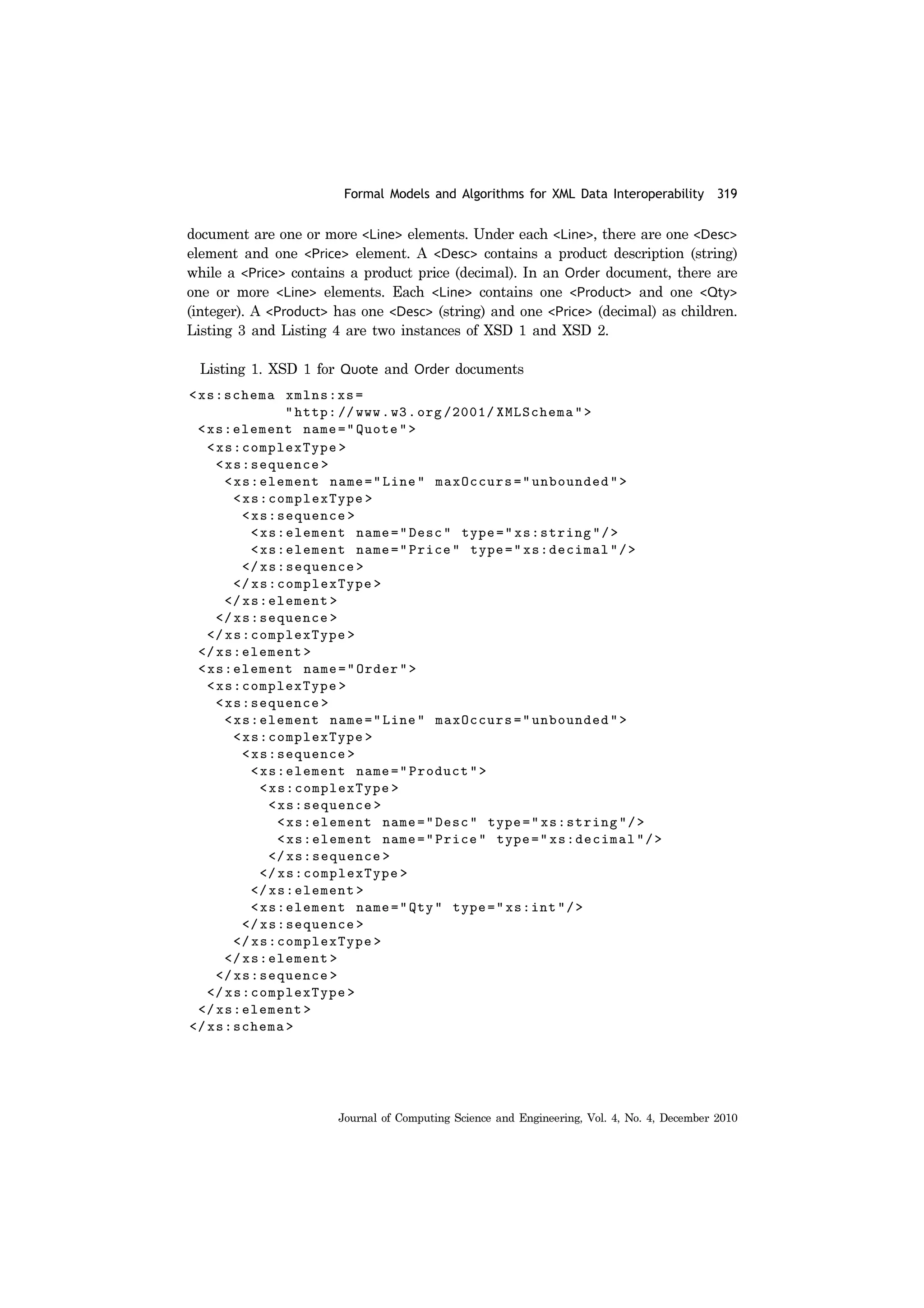 Formal Models and Algorithms for XML Data Interoperability 319
Journal of Computing Science and Engineering, Vol. 4, No. 4, December 2010
document are one or more <Line> elements. Under each <Line>, there are one <Desc>
element and one <Price> element. A <Desc> contains a product description (string)
while a <Price> contains a product price (decimal). In an Order document, there are
one or more <Line> elements. Each <Line> contains one <Product> and one <Qty>
(integer). A <Product> has one <Desc> (string) and one <Price> (decimal) as children.
Listing 3 and Listing 4 are two instances of XSD 1 and XSD 2.
Listing 1. XSD 1 for Quote and Order documents
 