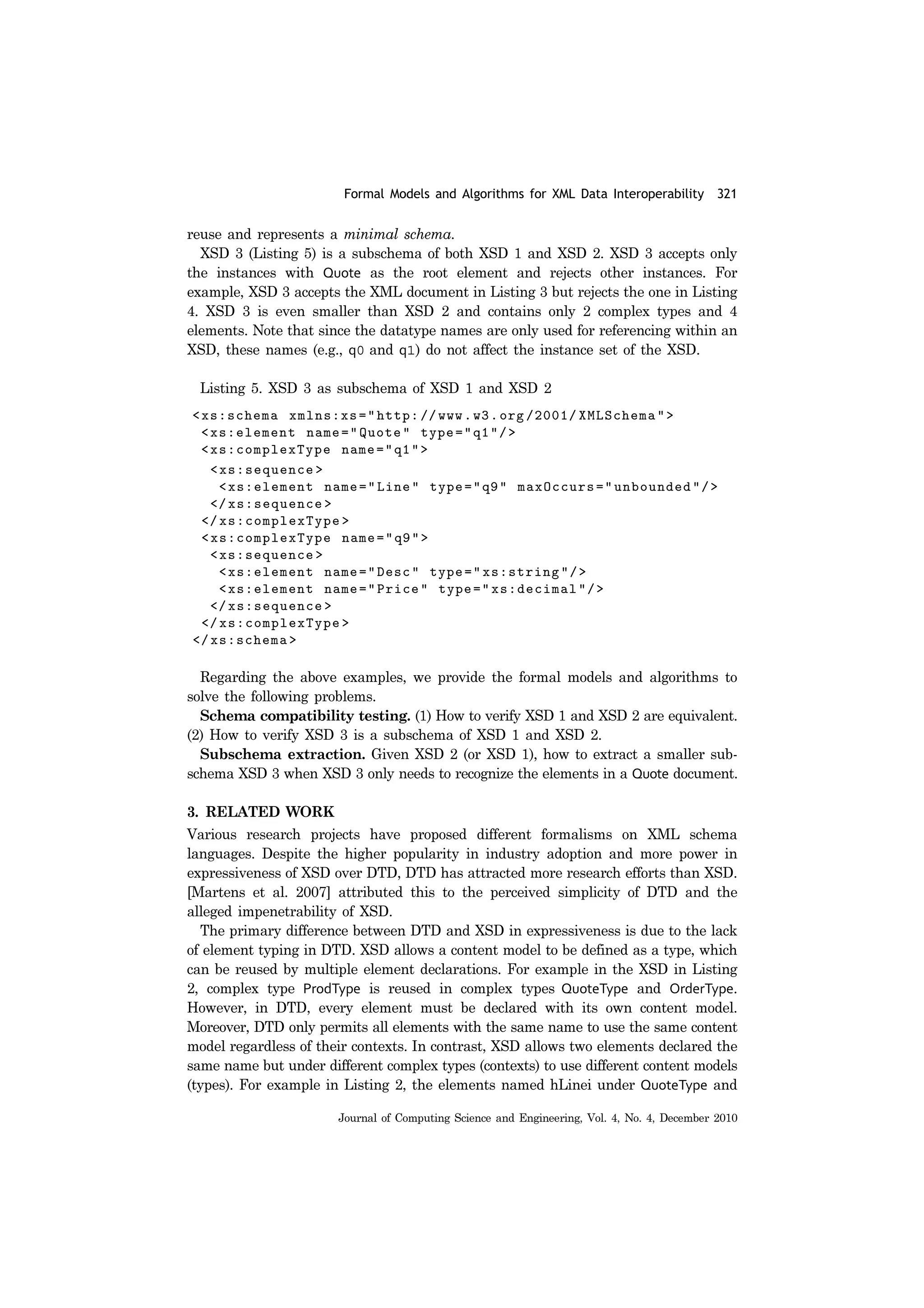 Formal Models and Algorithms for XML Data Interoperability 321
Journal of Computing Science and Engineering, Vol. 4, No. 4, December 2010
reuse and represents a minimal schema.
XSD 3 (Listing 5) is a subschema of both XSD 1 and XSD 2. XSD 3 accepts only
the instances with Quote as the root element and rejects other instances. For
example, XSD 3 accepts the XML document in Listing 3 but rejects the one in Listing
4. XSD 3 is even smaller than XSD 2 and contains only 2 complex types and 4
elements. Note that since the datatype names are only used for referencing within an
XSD, these names (e.g., q0 and q1) do not affect the instance set of the XSD.
Listing 5. XSD 3 as subschema of XSD 1 and XSD 2
Regarding the above examples, we provide the formal models and algorithms to
solve the following problems.
Schema compatibility testing. (1) How to verify XSD 1 and XSD 2 are equivalent.
(2) How to verify XSD 3 is a subschema of XSD 1 and XSD 2.
Subschema extraction. Given XSD 2 (or XSD 1), how to extract a smaller sub-
schema XSD 3 when XSD 3 only needs to recognize the elements in a Quote document.
3. RELATED WORK
Various research projects have proposed different formalisms on XML schema
languages. Despite the higher popularity in industry adoption and more power in
expressiveness of XSD over DTD, DTD has attracted more research efforts than XSD.
[Martens et al. 2007] attributed this to the perceived simplicity of DTD and the
alleged impenetrability of XSD.
The primary difference between DTD and XSD in expressiveness is due to the lack
of element typing in DTD. XSD allows a content model to be defined as a type, which
can be reused by multiple element declarations. For example in the XSD in Listing
2, complex type ProdType is reused in complex types QuoteType and OrderType.
However, in DTD, every element must be declared with its own content model.
Moreover, DTD only permits all elements with the same name to use the same content
model regardless of their contexts. In contrast, XSD allows two elements declared the
same name but under different complex types (contexts) to use different content models
(types). For example in Listing 2, the elements named hLinei under QuoteType and
 