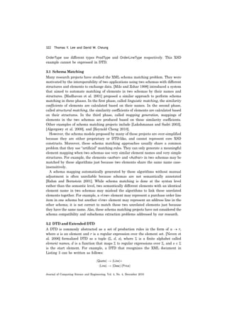 322 Thomas Y. Lee and David W. Cheung
Journal of Computing Science and Engineering, Vol. 4, No. 4, December 2010
OrderType use different types ProdType and OrderLineType respectively. This XSD
example cannot be expressed in DTD.
3.1 Schema Matching
Many research projects have studied the XML schema matching problem. They were
motivated by the interoperability of two applications using two schemas with different
structures and elements to exchange data. [Milo and Zohar 1998] introduced a system
that aimed to automate matching of elements in two schemas by their names and
structures. [Madhavan et al. 2001] proposed a similar approach to perform schema
matching in three phases. In the first phase, called linguistic matching, the similarity
coefficients of elements are calculated based on their names. In the second phase,
called structural matching, the similarity coefficients of elements are calculated based
on their structures. In the third phase, called mapping generation, mappings of
elements in the two schemas are produced based on these similarity coefficients.
Other examples of schema matching projects include [Lakshmanan and Sadri 2003],
[Algergawy et al. 2009], and [Reynold Cheng 2010].
However, the schema models proposed by many of these projects are over-simplified
because they are either proprietary or DTD-like, and cannot represent core XSD
constructs. Moreover, these schema matching approaches usually share a common
problem that they use “artificial” matching rules. They can only generate a meaningful
element mapping when two schemas use very similar element names and very simple
structures. For example, the elements <author> and <Author> in two schemas may be
matched by these algorithms just because two elements share the same name case-
insensitively.
A schema mapping automatically generated by these algorithms without manual
adjustment is often unreliable because schemas are not semantically annotated
[Rahm and Bernstein 2001]. While schema matching is done at the syntax level
rather than the semantic level, two semantically different elements with an identical
element name in two schemas may mislead the algorithms to link these unrelated
elements together. For example, a <line> element may represent a purchase order line
item in one schema but another <line> element may represent an address line in the
other schema; it is not correct to match these two unrelated elements just because
they have the same name. Also, these schema matching projects have not considered the
schema compatibility and subschema extraction problems addressed by our research.
3.2 DTD and Extended DTD
A DTD is commonly abstracted as a set of production rules in the form of a → r,
where a is an element and r is a regular expression over the element set. [Neven et
al. 2006] formalized DTD as a tuple (Σ, d, s), where Σ is a finite alphabet called
element names, d is a function that maps Σ to regular expressions over Σ, and s ∈ Σ
is the start element. For example, a DTD that recognizes the XML document in
Listing 3 can be written as follows:
 