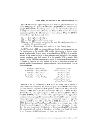 Formal Models and Algorithms for XML Data Interoperability 323
Journal of Computing Science and Engineering, Vol. 4, No. 4, December 2010
While DTD has weaker expressive power than XSD does, [Papakonstantinou and
Vianuy 2000] proposed a specialized or Extended DTD (EDTD) model, adding element
typing to DTD. EDTD is theoretically backed by the tree automata theory [Comon et
al. 2007] for unranked trees. [Martens and Niehren 2007] studied the schema
minimization problems for different types of tree automata (UTA). An EDTD is
formalized as a tuple (Σ, Δ, d, s, μ), where:
(1) Δ is a finite alphabet called types,
(2) Σ is a finite alphabet called element names,
(3) (Δ, d, s) is a DTD, where d is a function that maps Δ to regular expressions over
Δ and s ∈ Δ is a start type, and
(4) μ : Δ |→ Σ is a function that maps each type to some element name.
An EDTD embeds a DTD and adds an additional alphabet and a mapping function.
The alphabet used in the embedded DTD is called types, instead of element names.
A new alphabet called element names is introduced to the EDTD, with a mapping
function μ that maps each type to some element name. Intuitively, the mapping
function transforms each XML instance X of the embedded DTD to another XML
instance Y of the EDTD by renaming each type (in Δ) to some new element name (in
Σ) through μ. [Neven et al. 2006] studied EDTD and its derivatives in depth. For
example, an EDTD that recognizes both documents in Listing 3 and Listing 4 can be
written as follows:
Although EDTD has added types to DTD, it does not model XSD. In general, an
EDTD can be non-deterministic. Yet, there is a special class of EDTDs called single-
type and restrained competition EDTDs [Martens and Niehren 2007], with which
validation of XML trees is top-down deterministic. This class of EDTD has been
shown to have the same expressive power as XSD does. However, EDTD is different
from XSD. In EDTD, a type is associated with a regular expression over types, where
each type is uniquely mapped to an element. In contrast, in XSD, a type is associated
with a regular expression over elements and each element is mapped to a type. The
type reuse in XSD is more efficient than that in EDTD. For example, in the above
EDTD, QuoteLineType and ProductType must be defined as two separate types so that
the two types can be mapped to two different element names although the two types
share the same content model. As illustrated in the corresponding XSD in Listing 2,
this content model only needs to be defined once in ProdType even though it is shared
by two elements with different names, i.e., <Line> and <Product>.
 