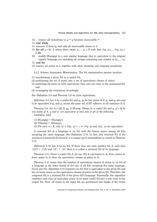 Formal Models and Algorithms for XML Data Interoperability 333
Journal of Computing Science and Engineering, Vol. 4, No. 4, December 2010
12: remove all transitions to q /* q becomes inaccessible */
13: end while
14: traverse A from q0 and add all inaccessible states to L
15: for all q ∈ Q − L where there exists a1,..., an ∈ X such that δ (q, a1),..., δ (q, an) ∈
L do
16: modify HLang(q) to a new regular language that is equivalent to the original
regular language yet excluding all strings containing any symbol in {a1,..., an}
17: end for
18: remove all states in L together with their incoming and outgoing transitions
5.2.1 Schema Automaton Minimization. The SA minimization process involves:
(1) transforming a given SA to a useful SA,
(2) partitioning the set of states into a set of equivalence classes of states,
(3) combining all states in each equivalence class into one state in the minimized SA,
and
(4) re-mapping the transitions accordingly
See Definition 5.8 and Theorem 5.9 on state equivalence.
Definition 5.8. Let A be a useful SA and q1, q2 be two states of A. q1 and q2 are said
to be equivalent if q1 and q2 accept the same set of DT subtrees in all instances of A.
Theorem 5.9. Let A = (Q, X, q0, δ, HLang; VDom) be a useful SA and q, q' ∈ Q be
two states of A. q and q' are equivalent if and only if all of the following
conditions hold.
(1) HLang(q) = HLang(q').
(2) VDom(q) = VDom(q').
(3) For each a ∈ X, δ (q, a) = δ (q', a) = ⊥ or δ (q, a) and δ (q', a) are equivalent.
A minimal SA of a language is an SA with the fewest states among all SAs
accepting the same language. See Definition 5.10. In fact, this minimal SA is the
minimum (canonical) SA because it is unique up to isomorphism as stated in Theorem
5.13.
Definition 5.10. Let A be an SA. If there does not exist another SA A' such that
L (A') = L (A) and |A'| < |A| then A is called a minimal SA of its language.
Theorem 5.11. Given a useful SA A, for any SA A' equivalent to A, there cannot be
fewer states in A' than the equivalence classes of states in A.
Theorem 5.11 states that the number of equivalence classes of states in an SA of
a language is the lower bound of the size of all SAs accepting the same language.
Given any SA, Algorithm 5.12 computes an SA that is equivalent to the given SA and
has as many states as the equivalence classes of states in the given SA. Therefore, the
computed SA is a minimal SA of the given SA's language. Essentially, the algorithm
combines each class of equivalent states in an input useful SA into a new state in the
output SA. First, all states in the input SA are partitioned into blocks of the states
 