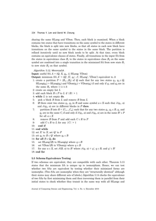 334 Thomas Y. Lee and David W. Cheung
Journal of Computing Science and Engineering, Vol. 4, No. 4, December 2010
sharing the same HLang and VDom. Then, each block is examined. When a block
contains two states that have transitions on the same symbol to the states in different
blocks, the block is split into new blocks, so that all states in each new block have
transitions on the same symbol to the states in the same block. The partition is
refined iteratively until no new block needs to be split. At that time, every block
contains an equivalence classes of states. Finally, all transitions in the input SA from
the states in equivalence class B1 to the states in equivalence class B2 on the same
symbol are combined into a single transition in the minimized SA from new state B1
to new state B2 on that symbol.
Algorithm 5.12. MinimizeSA
Input: useful SA A = (Q, X, q0, δ, HLang; VDom)
Output: minimum SA A' = (Q', X', q0', δ', HLang', VDom') equivalent to A
1: create a partition P = {B1,..,Bk} of Q such that for any two states q1, q2 ∈ Q,
HLang(q1) = HLang(q2) and VDom(q1) = VDom(q2) if and only if q1 and q2 are in
the same Bi, where 1 ≤ i ≤ k
2: create an empty list L
3: add each block B ∈ P to L if |B| > 1
4: while L is not empty do
5: pick a block B from L and remove B from L
6: if there exist two states q1, q2 in B and some symbol a ∈ X such that δ (q1, a)
and δ (q2, a) are in different blocks in P then
7: partition B into R = {C1,...,Cm} such that for any two states q1, q2 ∈ B, q1 and
q2 are in the same Ci if and only if δ (q1, a) and δ (q2, a) are in the same B' ∈ P
for all a ∈ X
8: remove B from P and add each C ∈ R to P
9: add C ∈ R to L for any |C| > 1
10: end if
11: end while
12: set X' to X; set Q' to P
13: set q0 to B ∈ Q' where q0 ∈ B
14: for all B ∈ Q0 do
15: set HLang'(B) to HLang(q) where q ∈ B
16: set VDom'(B) to VDom(q) where q ∈ B
17: for any a ∈ X, set δ'(B, a) to B' where δ (q, a) = q', q ∈ B, and q' ∈ B'
18: end for
5.3 Schema Equivalence Testing
If two schemas are equivalent, they are compatible with each other. Theorem 5.13
states that the minimum SA is unique up to isomorphism. Hence, we can test
whether two SAs are equivalent by testing whether their minimized forms are
isomorphic. (Two SAs are isomorphic when they are “structurally identical” although
their states may share different sets of labels.) Algorithm 5.14 checks the equivalence
of two SAs by first minimizing them and then traversing them in parallel from their
initial states to check whether they transit in the same way with all HLangs and
 