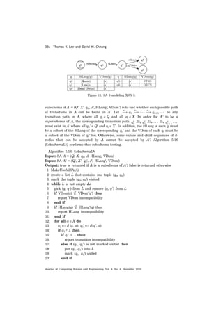 336 Thomas Y. Lee and David W. Cheung
Journal of Computing Science and Engineering, Vol. 4, No. 4, December 2010
subschema of A' = (Q', X', q0', δ', HLang', VDom') is to test whether each possible path
of transitions in A can be found in A'. Let be any
transition path in A, where all qi ∈ Q and all ai ∈ X. In order for A' to be a
superschema of A, the corresponding transition path
must exist in A' where all q0' ∈ Q' and ai ∈ X'. In addition, the HLang of each qi must
be a subset of the HLang of the corresponding qi' and the VDom of each qi must be
a subset of the VDom of qi' too. Otherwise, some values and child sequences of d-
nodes that can be accepted by A cannot be accepted by A'. Algorithm 5.16
(SubschemaSA) performs this subschema testing.
Algorithm 5.16. SubschemaSA
Input: SA A = (Q, X, q0, δ, HLang, VDom)
Input: SA A' = (Q', X', q0', δ', HLang', VDom')
Output: true is returned if A is a subschema of A'; false is returned otherwise
1: MakeUsefulSA(A)
2: create a list L that contains one tuple (q0, q0')
3: mark the tuple (q0, q0') visited
4: while L is not empty do
5: pick (q, q') from L and remove (q, q') from L
6: if VDom(q) VDom'(q') then
7: report VDom incompatibility
8: end if
9: if HLang(q) HLang'(q) then
10: report HLang incompatibility
11: end if
12: for all a ∈ X do
13: q1 ← δ (q, a); q1' ← δ (q', a)
14: if q1≠⊥ then
15: if q1' = ⊥ then
16: report transition incompatibility
17: else if (q1, q1') is not marked visited then
18: put (q1, q1') into L
19: mark (q1, q1') visited
20: end if
Figure 11. SA 3 modeling XSD 3.
 