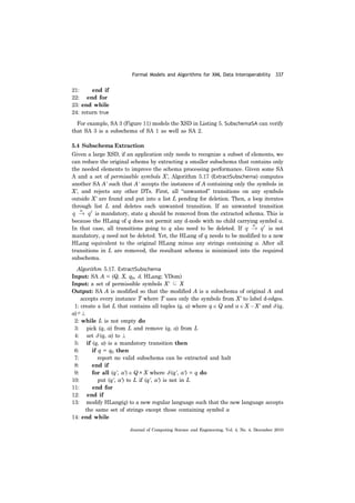 Formal Models and Algorithms for XML Data Interoperability 337
Journal of Computing Science and Engineering, Vol. 4, No. 4, December 2010
21: end if
22: end for
23: end while
24: return true
For example, SA 3 (Figure 11) models the XSD in Listing 5. SubschemaSA can verify
that SA 3 is a subschema of SA 1 as well as SA 2.
5.4 Subschema Extraction
Given a large XSD, if an application only needs to recognize a subset of elements, we
can reduce the original schema by extracting a smaller subschema that contains only
the needed elements to improve the schema processing performance. Given some SA
A and a set of permissible symbols X', Algorithm 5.17 (ExtractSubschema) computes
another SA A' such that A' accepts the instances of A containing only the symbols in
X', and rejects any other DTs. First, all “unwanted” transitions on any symbols
outside X' are found and put into a list L pending for deletion. Then, a loop iterates
through list L and deletes each unwanted transition. If an unwanted transition
is mandatory, state q should be removed from the extracted schema. This is
because the HLang of q does not permit any d-node with no child carrying symbol a.
In that case, all transitions going to q also need to be deleted. If is not
mandatory, q need not be deleted. Yet, the HLang of q needs to be modified to a new
HLang equivalent to the original HLang minus any strings containing a. After all
transitions in L are removed, the resultant schema is minimized into the required
subschema.
Algorithm 5.17. ExtractSubschema
Input: SA A = (Q, X, q0, δ, HLang; VDom)
Input: a set of permissible symbols X' ⊆ X
Output: SA A is modified so that the modified A is a subschema of original A and
accepts every instance T where T uses only the symbols from X' to label d-edges.
1: create a list L that contains all tuples (q, a) where q ∈ Q and a ∈ X − X' and δ (q,
a)≠⊥
2: while L is not empty do
3: pick (q, a) from L and remove (q, a) from L
4: set δ (q, a) to ⊥
5: if (q, a) is a mandatory transition then
6: if q = q0 then
7: report no valid subschema can be extracted and halt
8: end if
9: for all (q', a') ∈ Q × X where δ (q', a') = q do
10: put (q', a') to L if (q', a') is not in L
11: end for
12: end if
13: modify HLang(q) to a new regular language such that the new language accepts
the same set of strings except those containing symbol a
14: end while
 