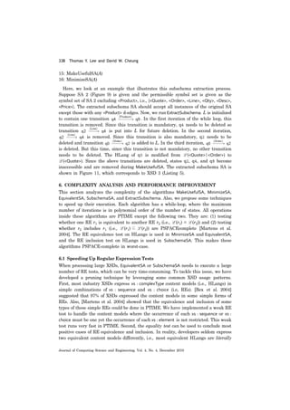 338 Thomas Y. Lee and David W. Cheung
Journal of Computing Science and Engineering, Vol. 4, No. 4, December 2010
15: MakeUsefulSA(A)
16: MinimizeSA(A)
Here, we look at an example that illustrates this subschema extraction process.
Suppose SA 2 (Figure 9) is given and the permissible symbol set is given as the
symbol set of SA 2 excluding <Product>, i.e., {<Quote>, <Order>, <Line>, <Qty>, <Desc>,
<Price>}. The extracted subschema SA should accept all instances of the original SA
except those with any <Product> d-edges. Now, we run ExtractSubschema. L is initialized
to contain one transition . In the first iteration of the while loop, this
transition is removed. Since this transition is mandatory, q4 needs to be deleted so
transition is put into L for future deletion. In the second iteration,
is removed. Since this transition is also mandatory, q2 needs to be
deleted and transition is added to L. In the third iteration,
is deleted. But this time, since this transition is not mandatory, no other transition
needs to be deleted. The HLang of q0 is modified from L (<Quote>|<Order>) to
L (<Quote>). Since the above transitions are deleted, states q2, q4, and q8 become
inaccessible and are removed during MakeUsefulSA. The extracted subschema SA is
shown in Figure 11, which corresponds to XSD 3 (Listing 5).
6. COMPLEXITY ANALYSIS AND PERFORMANCE IMPROVEMENT
This section analyzes the complexity of the algorithms MakeUsefulSA, MinimizeSA,
EquivalentSA, SubschemaSA, and ExtractSubschema. Also, we propose some techniques
to speed up their execution. Each algorithm has a while-loop, where the maximum
number of iterations is in polynomial order of the number of states. All operations
inside these algorithms are PTIME except the following two. They are: (1) testing
whether one RE r1 is equivalent to another RE r2 (i.e., L (r1) = L (r2)) and (2) testing
whether r2 includes r1 (i.e., L (r1) ⊆ L (r2)) are PSPACEcomplete [Martens et al.
2004]. The RE equivalence test on HLangs is used in MinimizeSA and EquivalentSA,
and the RE inclusion test on HLangs is used in SubschemaSA. This makes these
algorithms PSPACE-complete in worst-case.
6.1 Speeding Up Regular Expression Tests
When processing large XSDs, EquivalentSA or SubschemaSA needs to execute a large
number of RE tests, which can be very time-consuming. To tackle this issue, we have
developed a pruning technique by leveraging some common XSD usage patterns.
First, most industry XSDs express xs : complexType content models (i.e., HLangs) in
simple combinations of xs : sequence and xs : choice (i.e, REs). [Bex et al. 2004]
suggested that 97% of XSDs expressed the content models in some simple forms of
REs. Also, [Martens et al. 2004] showed that the equivalence and inclusion of some
types of these simple REs could be done in PTIME. We have implemented a weak RE
test to handle the content models where the occurrence of each xs : sequence or xs :
choice must be one yet the occurrence of each xs : element is not restricted. This weak
test runs very fast in PTIME. Second, the equality test can be used to conclude most
positive cases of RE equivalence and inclusion. In reality, developers seldom express
two equivalent content models differently, i.e., most equivalent HLangs are literally
 
