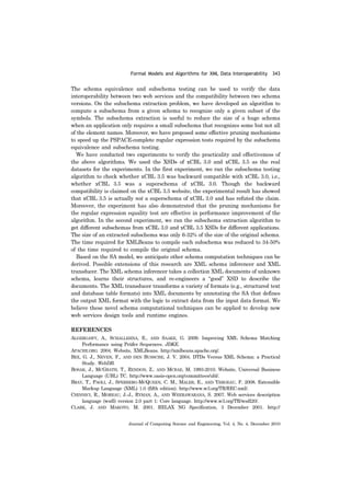 Formal Models and Algorithms for XML Data Interoperability 343
Journal of Computing Science and Engineering, Vol. 4, No. 4, December 2010
The schema equivalence and subschema testing can be used to verify the data
interoperability between two web services and the compatibility between two schema
versions. On the subschema extraction problem, we have developed an algorithm to
compute a subschema from a given schema to recognize only a given subset of the
symbols. The subschema extraction is useful to reduce the size of a huge schema
when an application only requires a small subschema that recognizes some but not all
of the element names. Moreover, we have proposed some effective pruning mechanisms
to speed up the PSPACE-complete regular expression tests required by the subschema
equivalence and subschema testing.
We have conducted two experiments to verify the practicality and effectiveness of
the above algorithms. We used the XSDs of xCBL 3.0 and xCBL 3.5 as the real
datasets for the experiments. In the first experiment, we ran the subschema testing
algorithm to check whether xCBL 3.5 was backward compatible with xCBL 3.0, i.e.,
whether xCBL 3.5 was a superschema of xCBL 3.0. Though the backward
compatibility is claimed on the xCBL 3.5 website, the experimental result has showed
that xCBL 3.5 is actually not a superschema of xCBL 3.0 and has refuted the claim.
Moreover, the experiment has also demonstrated that the pruning mechanisms for
the regular expression equality test are effective in performance improvement of the
algorithm. In the second experiment, we ran the subschema extraction algorithm to
get different subschemas from xCBL 3.0 and xCBL 3.5 XSDs for different applications.
The size of an extracted subschema was only 6-32% of the size of the original schema.
The time required for XMLBeans to compile each subschema was reduced to 34-50%
of the time required to compile the original schema.
Based on the SA model, we anticipate other schema computation techniques can be
derived. Possible extensions of this research are XML schema inferencer and XML
transducer. The XML schema inferencer takes a collection XML documents of unknown
schema, learns their structures, and re-engineers a “good” XSD to describe the
documents. The XML transducer transforms a variety of formats (e.g., structured text
and database table formats) into XML documents by annotating the SA that defines
the output XML format with the logic to extract data from the input data format. We
believe these novel schema computational techniques can be applied to develop new
web services design tools and runtime engines.
REFERENCES
ALGERGAWY, A., SCHALLEHNA, E., AND SAAKE, G. 2009. Improving XML Schema Matching
Performance using Prüfer Sequences. JDKE.
APACHE.ORG. 2004. Website, XMLBeans. http://xmlbeans.apache.org/.
BEX, G. J., NEVEN, F., AND DEN BUSSCHE, J. V. 2004. DTDs Versus XML Schema: a Practical
Study. WebDB.
BOSAK, J., MCGRATH, T., RENDON, Z., AND MCRAE, M. 1993-2010. Website, Universal Business
Language (UBL) TC. http://www.oasis-open.org/committees/ubl/.
BRAY, T., PAOLI, J., SPERBERG-MCQUEEN, C. M., MALER, E., AND YERGEAU, F. 2008. Extensible
Markup Language (XML) 1.0 (fifth edition). http://www.w3.org/TR/REC-xml/.
CHINNICI, R., MOREAU, J.-J., RYMAN, A., AND WEERAWARANA, S. 2007. Web services description
language (wsdl) version 2.0 part 1: Core language. http://www.w3.org/TR/wsdl20/.
CLARK, J. AND MAKOTO, M. 2001. RELAX NG Specification, 3 December 2001. http://
 