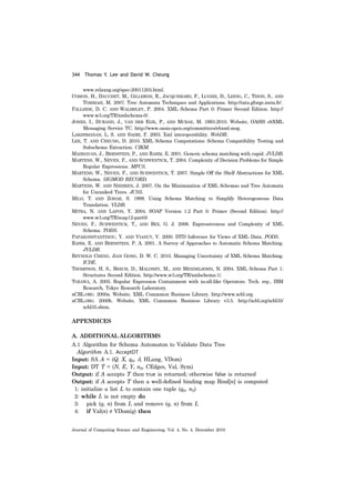344 Thomas Y. Lee and David W. Cheung
Journal of Computing Science and Engineering, Vol. 4, No. 4, December 2010
www.relaxng.org/spec-20011203.html.
COMON, H., DAUCHET, M., GILLERON, R., JACQUEMARD, F., LUGIEZ, D., LDING, C., TISON, S., AND
TOMMASI, M. 2007. Tree Automata Techniques and Applications. http://tata.gforge.inria.fr/.
FALLSIDE, D. C. AND WALMSLEY, P. 2004. XML Schema Part 0: Primer Second Edition. http://
www.w3.org/TR/xmlschema-0/.
JONES, I., DURAND, J., VAN DER EIJK, P., AND MCRAE, M. 1993-2010. Website, OASIS ebXML
Messaging Service TC. http://www.oasis-open.org/committees/ebxml-msg.
LAKSHMANAN, L. S. AND SADRI, F. 2003. Xml interoperability. WebDB.
LEE, T. AND CHEUNG, D. 2010. XML Schema Computations: Schema Compatibility Testing and
Subschema Extraction. CIKM.
MADHAVAN, J., BERNSTEIN, P., AND RAHM, E. 2001. Generic schema matching with cupid. JVLDB.
MARTENS, W., NEVEN, F., AND SCHWENTICK, T. 2004. Complexity of Decision Problems for Simple
Regular Expressions. MFCS.
MARTENS, W., NEVEN, F., AND SCHWENTICK, T. 2007. Simple Off the Shelf Abstractions for XML
Schema. SIGMOD RECORD.
MARTENS, W. AND NIEHREN, J. 2007. On the Minimization of XML Schemas and Tree Automata
for Unranked Trees. JCSS.
MILO, T. AND ZOHAR, S. 1998. Using Schema Matching to Simplify Heterogeneous Data
Translation. VLDB.
MITRA, N. AND LAFON, Y. 2004. SOAP Version 1.2 Part 0: Primer (Second Edition). http://
www.w3.org/TR/soap12-part0/.
NEVEN, F., SCHWENTICK, T., AND BEX, G. J. 2006. Expressiveness and Complexity of XML
Schema. TODS.
PAPAKONSTANTINOU, Y. AND VIANUY, V. 2000. DTD Inference for Views of XML Data. PODS.
RAHM, E. AND BERNSTEIN, P. A. 2001. A Survey of Approaches to Automatic Schema Matching.
JVLDB.
REYNOLD CHENG, JIAN GONG, D. W. C. 2010. Managing Uncertainty of XML Schema Matching.
ICDE.
THOMPSON, H. S., BEECH, D., MALONEY, M., AND MENDELSOHN, N. 2004. XML Schema Part 1:
Structures Second Edition. http://www.w3.org/TR/xmlschema-1/.
TOZAWA, A. 2005. Regular Expression Containment with xs:all-like Operators. Tech. rep., IBM
Research, Tokyo Research Laboratory.
xCBL.ORG. 2000a. Website, XML Commmon Business Library. http://www.xcbl.org.
xCBL.ORG. 2000b. Website, XML Commmon Business Library v3.5. http://xcbl.org/xcbl35/
xcbl35.shtm.
APPENDICES
A. ADDITIONAL ALGORITHMS
A.1 Algorithm for Schema Automaton to Validate Data Tree
Algorithm A.1. AcceptDT
Input: SA A = (Q, X, q0, δ, HLang, VDom)
Input: DT T = (N, E, Y, n0, CEdges, Val, Sym)
Output: if A accepts T then true is returned; otherwise false is returned
Output: if A accepts T then a well-defined binding map Bind[n] is computed
1: initialize a list L to contain one tuple (q0, n0)
2: while L is not empty do
3: pick (q, n) from L and remove (q, n) from L
4: if Val(n) VDom(q) then∉
 