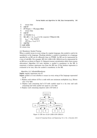 Formal Models and Algorithms for XML Data Interoperability 345
Journal of Computing Science and Engineering, Vol. 4, No. 4, December 2010
5: return false
6: end if
7: if CSeq(n) HLang(q) then
8: return false
9: end if
10: set Bind[n] to q
11: for all e = (n, nchild) in the sequence CEdges(n) do
12: qnext ← δ (q, Sym(e))
13: add (qnext, nchild) to L
14: end for
15: end while
16: return true
A.2 Mandatory Symbol Testing
When a symbol occurs in every string of a regular language, this symbol is said to be
mandatory in the language. Checking whether a symbol is mandatory in a language
specified by an RE can be efficiently done in PTIME. An RE can be represented by
a tree of sub-REs. For example, RE ((A+|(AB)+)+(B+|(BA)*))+can be represented by
an RE tree as shown in Figure 15. (Sequence means concatenation while choice means
alternation.) Algorithm A.2 tests whether a symbol is mandatory in the RE. It
constructs a boolean expression tree from the RE tree. If the boolean expression is
evaluated to be true, then the symbol is mandatory in the RE.
Algorithm A.2. IsSymbolMandatory
Input: regular expression tree R
Input: symbol a to test whether it occurs in every string of the language represnted
by R
1: Replace each subtree of R at a node with zero minimum multiplicity (e.g., Kleene
star *) by false
2: Replace each remaining leaf of R with symbol equal to a by true and each
remaining leaf with symbol not equal to a by false
3: Replace each remaining sequence node of R with or
∉
Figure 15. RE tree of ((A+|(AB)+)+(B+|(BA)*))+.
 