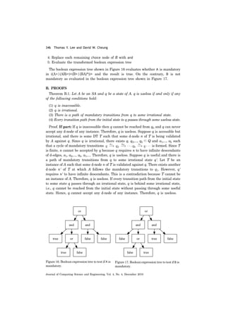 346 Thomas Y. Lee and David W. Cheung
Journal of Computing Science and Engineering, Vol. 4, No. 4, December 2010
4: Replace each remaining choice node of R with and
5: Evaluate the transformed boolean expression tree
The boolean expression tree shown in Figure 16 evaluates whether A is mandatory
in ((A+|(AB)+)+(B+|(BA)*))+ and the result is true. On the contrary, B is not
mandatory as evaluated in the boolean expression tree shown in Figure 17.
B. PROOFS
Theorem B.1. Let A be an SA and q be a state of A. q is useless if and only if any
of the following conditions hold:
(1) q is inaccessible.
(2) q is irrational.
(3) There is a path of mandatory transitions from q to some irrational state.
(4) Every transition path from the initial state to q passes through some useless state.
Proof. If part: If q is inaccessible then q cannot be reached from q0 and q can never
accept any d-node of any instance. Therefore, q is useless. Suppose q is accessible but
irrational, and there is some DT T such that some d-node n of T is being validated
by A against q. Since q is irrational, there exists q, q2,..., qk ∈ Q and a1,..., ak such
that a cycle of mandatory transitions is formed. Since T
is finite, n cannot be accepted by q because q requires n to have infinite descendants
of d-edges, a1, a2,..., ak, a1,.... Therefore, q is useless. Suppose q is useful and there is
a path of mandatory transitions from q to some irrational state q'. Let T be an
instance of A such that some d-node n of T is validated against q. There exists another
d-node n' of T at which A follows the mandatory transitions to q1. However, q'
requires n' to have infinite descendants. This is a contradiction because T cannot be
an instance of A. Therefore, q is useless. If every transition path from the initial state
to some state q passes through an irrational state, q is behind some irrational state,
i.e., q cannot be reached from the initial state without passing through some useful
state. Hence, q cannot accept any d-node of any instance. Therefore, q is useless.
Figure 16. Boolean expression tree to test if A is
mandatory.
Figure 17. Boolean expression tree to test if B is
mandatory.
 