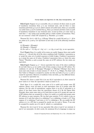Formal Models and Algorithms for XML Data Interoperability 347
Journal of Computing Science and Engineering, Vol. 4, No. 4, December 2010
Only-if part: Suppose (1) q is accessible, (2) q is rational, (3) there exists no path
of mandatory transitions from q to any irrational state, and (4) there is some
transition path from q0 to q in A, which contains all useful states. Since q is accessible
via useful states, q can be reached from q0. Since q is rational and there exists no path
of mandatory transitions to any irrational state, A must go from q to some state q0
such that ε ∈ π(q') along every possible path in a finite number of transitions. Thus,
we can construct a finite DT accepted by q. Therefore, q is useful.
Theorem B.2. Let A = (Q, X, q0, δ, HLang, VDom) be a useful SA and q, q' ∈ Q be
two states of A. q and q' are equivalent if and only if all of the following conditions
hold.
(1) HLang(q) = HLang(q').
(2) VDom(q) = VDom(q').
(3) For each a ∈ X, δ (q, a) = δ (q', a) = ⊥ or δ (q, a) and δ (q', a) are equivalent.
Proof. If part: Since A is useful, all its states are useful. Suppose there exist useful
states q, q' ∈ Q such that all of the above conditions hold. Condition 1 guarantees q,
q' accept the same set of symbol sequences of child d-edges. Condition 2 guarantees
q, q' accept the same set of values. Condition 3 guarantees that q, q' share the same
“future.” Therefore, q and q accept the same set of DT subtrees; the two states are
equivalent.
Only-if part: Suppose q, q' ∈ Q are equivalent but some of the above conditions
do not hold. Since q, q' are useful, each of them accepts at least one DT subtree. For
conditions (1) and (2), if HLang(q)≠HLang(q') or VDom(q)≠VDom(q') then there
must exist some d-node n of some instance T = (N, E, Y, n0, CEdges, Val, Sym) such
that Val(n) or CSeq(n) is accepted by exactly one (but not both) of q or q'. q and q'
cannot be equivalent. Moreover, if condition 3 does not hold, q, q' has different future.
q, q' cannot be equivalent too.
Theorem B.3. Given a useful SA A, for any SA A' equivalent to A, there cannot be
fewer states in A' than the equivalence classes of states in A.
Proof. Since A is a useful SA, every state of A is useful and accepts some DT
subtrees. Hence, every all states in each equivalence class of A accepts some DT
subtrees. For the sake of contradiction, suppose there is an SA A' equivalent to A
where A' has fewer states than the equivalence classes of A. By the Pigeon Hole
Principle, there exists some state q of A such that no state of A' accepts the same set
of DT subtrees that are accepted by q. Since A is useful, q is useful and accepts some
DT subtrees in some instances. We can find some instance T of A, which is also an
instance of A' such that when A is validating T, q is validating a d-node n of T. Now
suppose A' is validating T and state q' of A' is validating n. We can modify the DT
subtree at n to a DT that is accepted by exactly one of q and q'. Hence, T can only
be accepted by exactly one of A and A', which is a contradiction.
Theorem B.4. Let A and A' be two equivalent SAs where A and A' are minimal. A
and A' are isomorphic. In other words, the minimum SA of a language is unique up
 