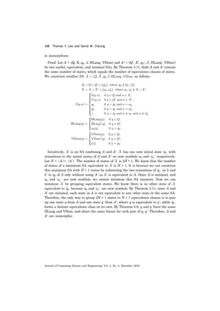 348 Thomas Y. Lee and David W. Cheung
Journal of Computing Science and Engineering, Vol. 4, No. 4, December 2010
to isomorphism.
Proof. Let A = (Q, X, q0, δ, HLang, VDom) and A' = (Q', X', q0', δ', HLang', VDom')
be two useful, equivalent, and minimal SAs. By Theorem 5.11, both A and A' contain
the same number of states, which equals the number of equivalence classes of states.
We construct another SA as follows.
Intuitively, is an SA combining A and A'. has one new initial state with
transitions to the initial states of A and A' on new symbols a0 and respectively.
Let N = |A|= |A'|. The number of states of is 2N + 1. We know that the number
of states of a minimum SA equivalent to is N + 1. It is because we can construct
this minimum SA with N + 1 states by redirecting the two transitions of on b and
b' to q0 of A only without using A' as A' is equivalent to A. Since A is minimal, and
a0 and are new symbols, we cannot minimize this SA anymore. Now we can
minimize by grouping equivalent states. We know there is no other state of
equivalent to because a0 and are new symbols. By Theorem 5.11, since A and
A' are minimal, each state in A is not equivalent to any other state in the same SA.
Therefore, the only way to group 2N + 1 states to N + 1 equivalence classes is to pair
up one state q from A and one state q' from A', where q is equivalent to q', while
forms a distinct equivalence class on its own. By Theorem 5.9, q and q' have the same
HLang and VDom, and share the same future for each pair of q, q'. Therefore, A and
A' are isomorphic.
A A q0
a0′
A
A
q0
a0′
A A
q0 a0′
q0
 