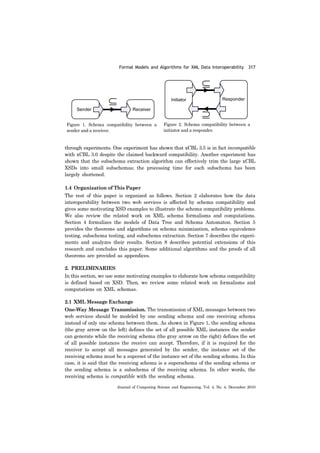 Formal Models and Algorithms for XML Data Interoperability 317
Journal of Computing Science and Engineering, Vol. 4, No. 4, December 2010
through experiments. One experiment has shown that xCBL 3.5 is in fact incompatible
with xCBL 3.0 despite the claimed backward compatibility. Another experiment has
shown that the subschema extraction algorithm can effectively trim the large xCBL
XSDs into small subschemas; the processing time for each subschema has been
largely shortened.
1.4 Organization of This Paper
The rest of this paper is organized as follows. Section 2 elaborates how the data
interoperability between two web services is affected by schema compatibility and
gives some motivating XSD examples to illustrate the schema compatibility problems.
We also review the related work on XML schema formalisms and computations.
Section 4 formalizes the models of Data Tree and Schema Automaton. Section 5
provides the theorems and algorithms on schema minimization, schema equivalence
testing, subschema testing, and subschema extraction. Section 7 describes the experi-
ments and analyzes their results. Section 8 describes potential extensions of this
research and concludes this paper. Some additional algorithms and the proofs of all
theorems are provided as appendices.
2. PRELIMINARIES
In this section, we use some motivating examples to elaborate how schema compatibility
is defined based on XSD. Then, we review some related work on formalisms and
computations on XML schemas.
2.1 XML Message Exchange
One-Way Message Transmission. The transmission of XML messages between two
web services should be modeled by one sending schema and one receiving schema
instead of only one schema between them. As shown in Figure 1, the sending schema
(the gray arrow on the left) defines the set of all possible XML instances the sender
can generate while the receiving schema (the gray arrow on the right) defines the set
of all possible instances the receive can accept. Therefore, if it is required for the
receiver to accept all messages generated by the sender, the instance set of the
receiving schema must be a superset of the instance set of the sending schema. In this
case, it is said that the receiving schema is a superschema of the sending schema or
the sending schema is a subschema of the receiving schema. In other words, the
receiving schema is compatible with the sending schema.
Figure 1. Schema compatibility between a
sender and a receiver.
Figure 2. Schema compatibility between a
initiator and a responder.
 