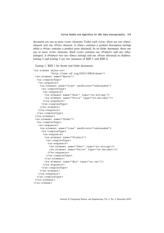 Formal Models and Algorithms for XML Data Interoperability 319
Journal of Computing Science and Engineering, Vol. 4, No. 4, December 2010
document are one or more <Line> elements. Under each <Line>, there are one <Desc>
element and one <Price> element. A <Desc> contains a product description (string)
while a <Price> contains a product price (decimal). In an Order document, there are
one or more <Line> elements. Each <Line> contains one <Product> and one <Qty>
(integer). A <Product> has one <Desc> (string) and one <Price> (decimal) as children.
Listing 3 and Listing 4 are two instances of XSD 1 and XSD 2.
Listing 1. XSD 1 for Quote and Order documents
 