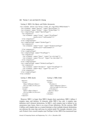 320 Thomas Y. Lee and David W. Cheung
Journal of Computing Science and Engineering, Vol. 4, No. 4, December 2010
Listing 2. XSD 2 for Quote and Order documents
Listing 3. XML Quote Listing 4. XML Order
However, XSD 1 is larger than XSD 2 despite their equivalence. XSD 1 defines 5
complex types and declares 10 elements while XSD 2 has only 4 complex type
definition and 8 element declarations. In XSD 1, each complex type is defined as an
anonymous type; hence, there is no reuse of type definitions. On the contrary, XSD
2 defines each complex type as a named datatype so that multiple element declarations
can reference the same type and reuse its content model. For example, elements <Line>
and <Product> have reused complex type ProdType. In fact, XSD 2 has maximized type
 