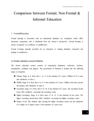 Comparative Education
1
Comparison between Formal, Non Formal &
Informal Education
1. FormalEducation
Formal learning is associated with an educational institution (or workplace) which offers
instruction programme and is intentional from the learner’s perspective. Formal learning is
always recognized in a certificate or qualification.
Formal Learning typically provided by an education or training institution, structured and
leading to certification.
1.1 Formal education system in Pakistan
The formal education system consists of educational institutions, textbooks, teachers,
examinations, certificate and degrees. The government of Pakistan is divided into the following
stages or categories.
 Primary Stage: It is from class 1 to 5. It has duration of 5 years. Children of 4-5 years
take admission in class 1.
 Middle Stage: It is from class 6 to 8. It has duration of 3 years. Children who have passed
the primary take admission in class 6.
 Secondary stage: It is from class 9 to 10. It has duration of 2 years. The secondary board
issues SSC certificate on passing the secondary exam.
 Higher Secondary Stage: It is from class 11 to 12. It has duration of two years. The
higher secondary board issues HSC certificate on passing the higher secondary exam.
 Degree Level: The students after passing the higher secondary exams can get admission
in a college for a degree course. It has duration of 3 years now.
 