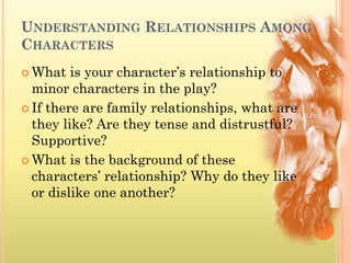 UNDERSTANDING RELATIONSHIPS AMONG
CHARACTERS
 What   is your character’s relationship to
  minor characters in the play?
 If there are family relationships, what are
  they like? Are they tense and distrustful?
  Supportive?
 What is the background of these
  characters’ relationship? Why do they like
  or dislike one another?
 