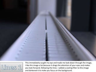 This immediately caught my eye and made me look down through the image, 
I like this image a lot because it drags the attention of your eyes and makes 
you look forward, following the lines. I added a cooling filter to this image 
and darkened it to make you focus on the background. 
 