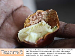 In this picture I found an acorn which was split open and inside I found it had a 
lot of texture To make thi image I duplicated the layer and put on the high 
pass, then I changed the area so it was more focused, furthermore I turned 
down the opacity so it would add detail to the picture. 
 