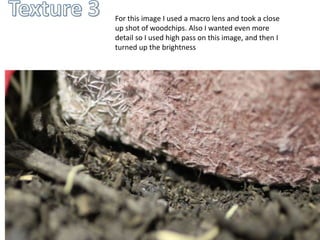 For this image I used a macro lens and took a close 
up shot of woodchips. Also I wanted even more 
detail so I used high pass on this image, and then I 
turned up the brightness 
 