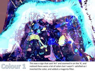 This was a sign that said ‘Art’ and zoomed In on the ‘A’, and 
noticed there were a lot of colors but I wasn’t satisfied so I 
inverted the color, and added a magenta filter. 
 