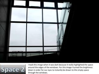 I took this image when it was dark because it really highlighted the space 
around the edges of the windows. For this image I turned the brightness 
down in order for our eyes to instantly be drawn to the empty space 
through the windows. 
 