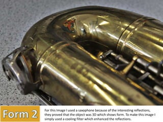 For this Image I used a saxophone because of the interesting reflections, 
they proved that the object was 3D which shows form. To make this image I 
simply used a cooling filter which enhanced the reflections. 
 