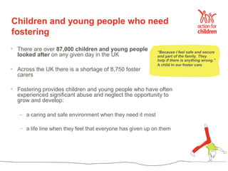 Children and young people who need
fostering
• There are over 87,000 children and young people           “Because I feel safe and secure
  looked after on any given day in the UK                   and part of the family. They
                                                            help if there is anything wrong.”
                                                            A child in our foster care
• Across the UK there is a shortage of 8,750 foster
  carers

• Fostering provides children and young people who have often
  experienced significant abuse and neglect the opportunity to
  grow and develop:

   – a caring and safe environment when they need it most

   – a life line when they feel that everyone has given up on them
 