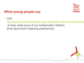 What young people say

• Visit
  http://www.actionforchildren.org.uk/children-who-need-fostering
   to hear what some of our looked-after children
  think about their fostering experiences.
 