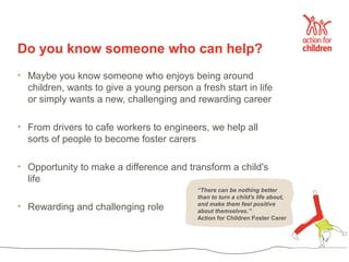Do you know someone who can help?
• Maybe you know someone who enjoys being around
  children, wants to give a young person a fresh start in life
  or simply wants a new, challenging and rewarding career

• From drivers to cafe workers to engineers, we help all
  sorts of people to become foster carers

• Opportunity to make a difference and transform a child's
  life
                                           “There can be nothing better
                                           than to turn a child's life about,
• Rewarding and challenging role           and make them feel positive
                                           about themselves.”
                                           Action for Children Foster Carer
 