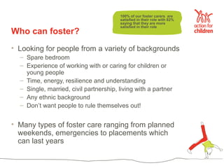 100% of our foster carers are
                                        satisfied in their role with 82%
                                        saying that they are more
                                        satisfied in their role
Who can foster?
• Looking for people from a variety of backgrounds
  – Spare bedroom
  – Experience of working with or caring for children or
    young people
  – Time, energy, resilience and understanding
  – Single, married, civil partnership, living with a partner
  – Any ethnic background
  – Don’t want people to rule themselves out!


• Many types of foster care ranging from planned
  weekends, emergencies to placements which
  can last years
 