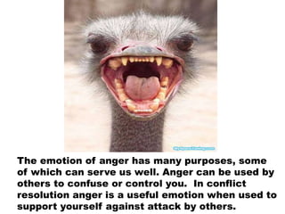 The emotion of anger has many purposes, some
of which can serve us well. Anger can be used by
others to confuse or control you. In conflict
resolution anger is a useful emotion when used to
support yourself against attack by others.
 