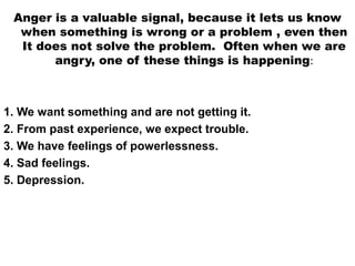 Anger is a valuable signal, because it lets us know
when something is wrong or a problem , even then
It does not solve the problem. Often when we are
angry, one of these things is happening:
1. We want something and are not getting it.
2. From past experience, we expect trouble.
3. We have feelings of powerlessness.
4. Sad feelings.
5. Depression.
 