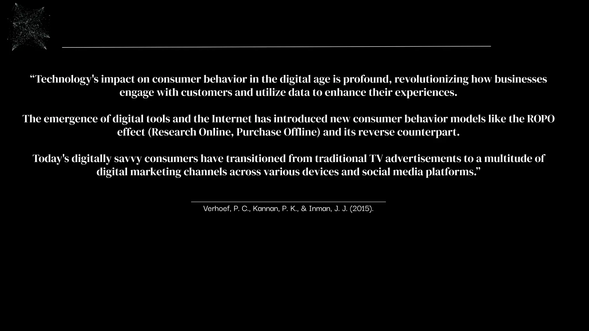 “Technology's impact on consumer behavior in the digital age is profound, revolutionizing how businesses
engage with customers and utilize data to enhance their experiences.
The emergence of digital tools and the Internet has introduced new consumer behavior models like the ROPO
effect (Research Online, Purchase Offline) and its reverse counterpart.
Today's digitally savvy consumers have transitioned from traditional TV advertisements to a multitude of
digital marketing channels across various devices and social media platforms.”
Verhoef, P. C., Kannan, P. K., & Inman, J. J. (2015).
 